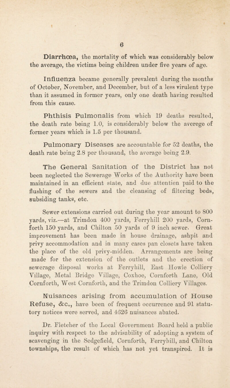 DiarrhCBa, the mortality of which was considerably below the average, the victims being children under five years of age. Influenza became generally prevalent during the months of October, November, and December, but of a less virulent type than it assumed in former years, only one death having resulted from this cause. Phthisis Pulmonalis from which 19 deaths resulted, the death rate being 1.0, is considerably below the averege of former years which is 1.5 per thousand. Pulmonary Diseases are accountable for 52 deaths, the death rate being 2.8 per thousand, the average being 2.9. The General Sanitation of the District has not been neglected the Sewerage Works of the Authority have been maintained in an efficient state, and due attentien paid to the flushing of the sewers and the cleansing of filtering beds, subsiding tanks, etc. Sewer extensions carried out during the year amount to 800 yards, viz.—at Trimdon 400 yards, Eerryhill 200 yards, Corn- forth 150 yards, and Chilton 50 yards of 9 inch sewer. Great improvement has been made in house drainage, ashpit and privy accommodation and in many cases pan closets have taken the place of the old privy-midden. Arrangements are being made for the extension of the outlets and the erection of sewerage disposal works at Ferryhill, East Howie Colliery Village, Metal Bridge Village, Coxhoe, Cornforth Lane, Old Cornforth, West Cornforth, and the Trimdon Colliery Villages. Nuisances arising from accumulation of House Refuse, &c., have been of frequent occurrence and 91 statu¬ tory notices were served, and 4626 nuisances abated. Dr. Fletcher of the Local Government Board held a public inquiry with respect to the advisability of adopting a system of scavenging in the Sedgefield, Cornforth, Ferryhill, and Chilton townships, the result of which has not yet transpired, It is