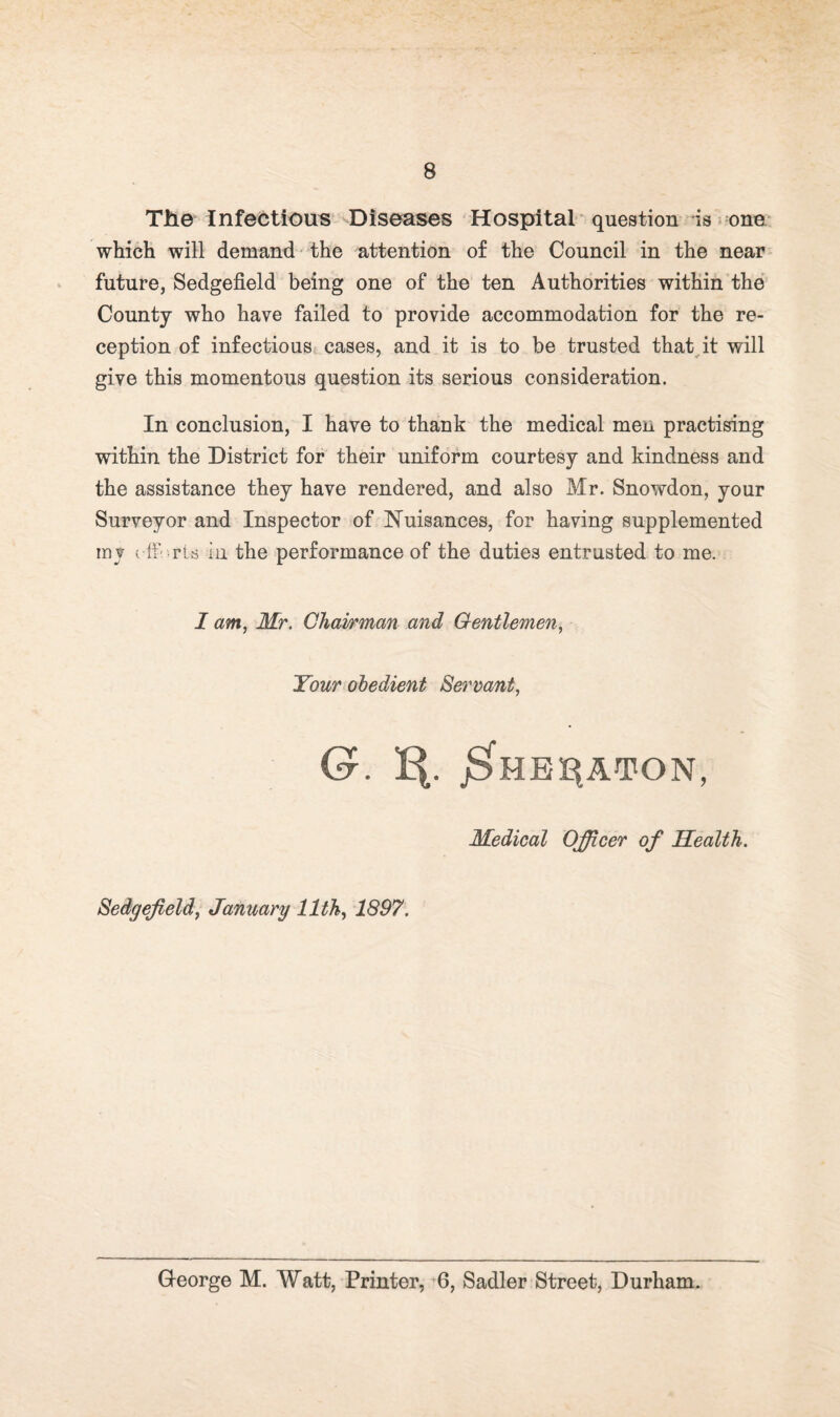 The Infectious ^Diseases Hospital question is ona- which will demand the attention of the Council in the near future, Sedgefield being one of the ten Authorities within the County who have failed to provide accommodation for the re¬ ception of infectious cases, and it is to be trusted that^it will give this momentous question its serious consideration. In conclusion, I have to thank the medical men practising within the District for their uniform courtesy and kindness and the assistance they have rendered, and also Mr. Snowdon, your Surveyor and Inspector of Nuisances, for having supplemented mv ( ff.’-ris in the performance of the duties entrusted to me. I am, Mr. Chairman and Gentlemen, Your obedient 8ermnt, G. J^HEE^ATON, Medical Officer of Health. Sedgefield, January 11th, 1897. George M. Watt, Printer, 6, Sadler Street, Durham.
