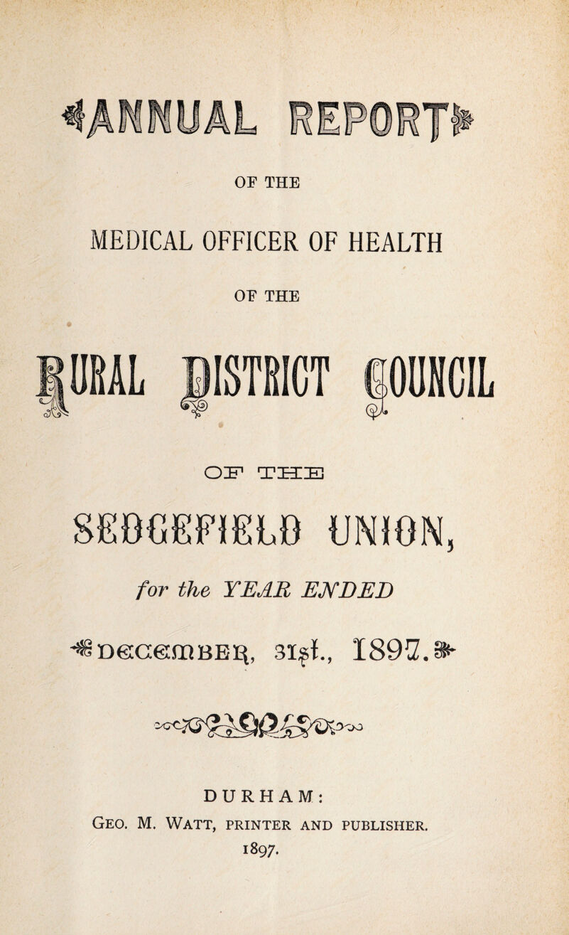 OF THE MEDICAL OFFICER OF HEALTH OF THE ISTRICT PUNCIL OIF THE SEBCEFIELO UNJON, for the YEAR ENDED ^DecceiiiBEii, 3i^L, I89^Z.§H' DURHAM; Geo. M. Watt, printer and publisher. 1897.
