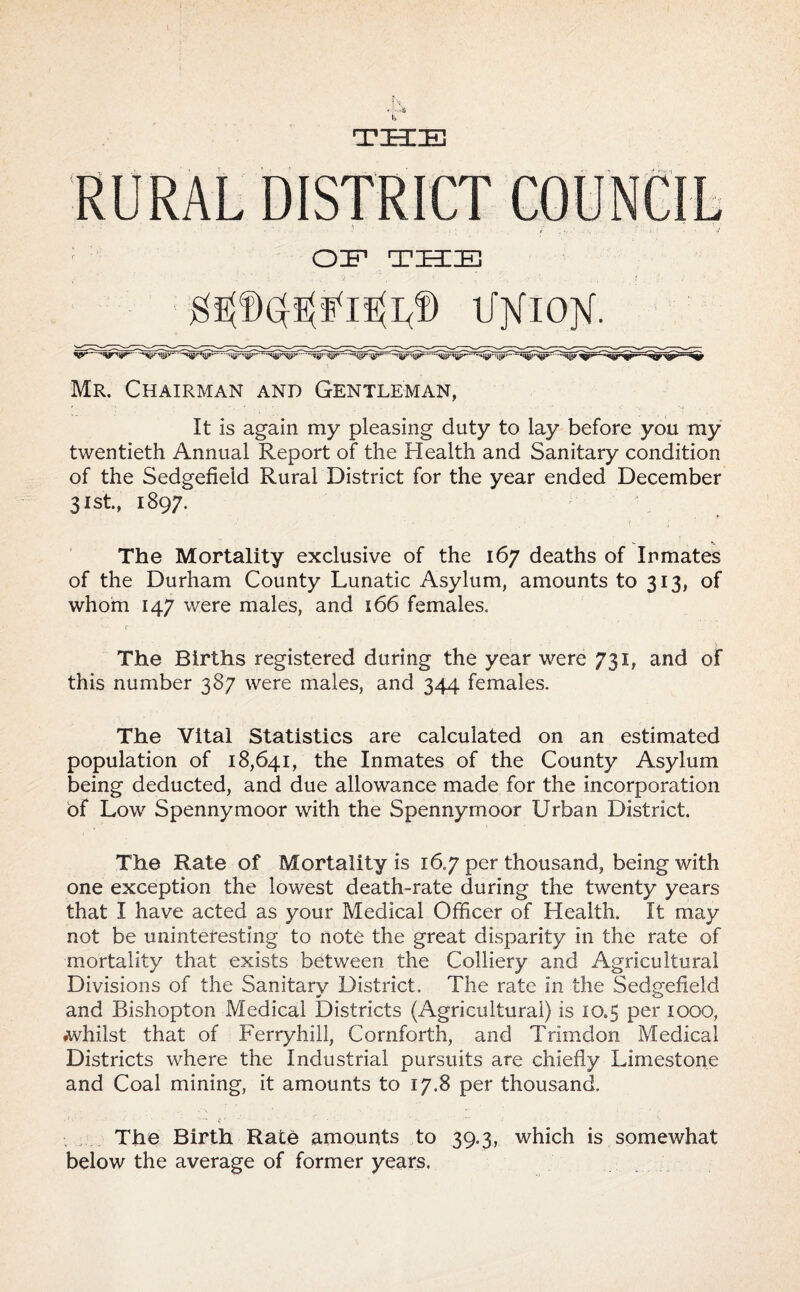 ll. THIE RURAL DISTRICT COUNCIL OF THE ^ l/XlOX- Mr. Chairman and Gentleman, It is again my pleasing duty to lay before you my twentieth Annual Report of the Health and Sanitary condition of the Sedgefield Rural District for the year ended December 31st., 1897. The Mortality exclusive of the 167 deaths of Inmates of the Durham County Lunatic Asylum, amounts to 313, of whom 147 were males, and 166 females. The Births registered during the year were 731, and of this number 387 were males, and 344 females. The Vital Statistics are calculated on an estimated population of 18,641, the Inmates of the County Asylum being deducted, and due allowance made for the incorporation of Low Spennymoor with the Spennymoor Urban District. The Rate of Mortality is 16,7 per thousand, being with one exception the lowest death-rate during the twenty years that I have acted as your Medical Officer of Health. It may not be uninteresting to note the great disparity in the rate of mortality that exists between the Colliery and Agricultural Divisions of the Sanitary District. The rate in the Sedgefield and Bishopton Medical Districts (Agricultural) is 10.5 per 1000, ♦whilst that of Ferryhill, Cornforth, and Trimdon Medical Districts where the Industrial pursuits are chiefly Limestone and Coal mining, it amounts to 17.8 per thousand , . The Birth Rate amounts to 39.3, which is somewhat below the average of former years.