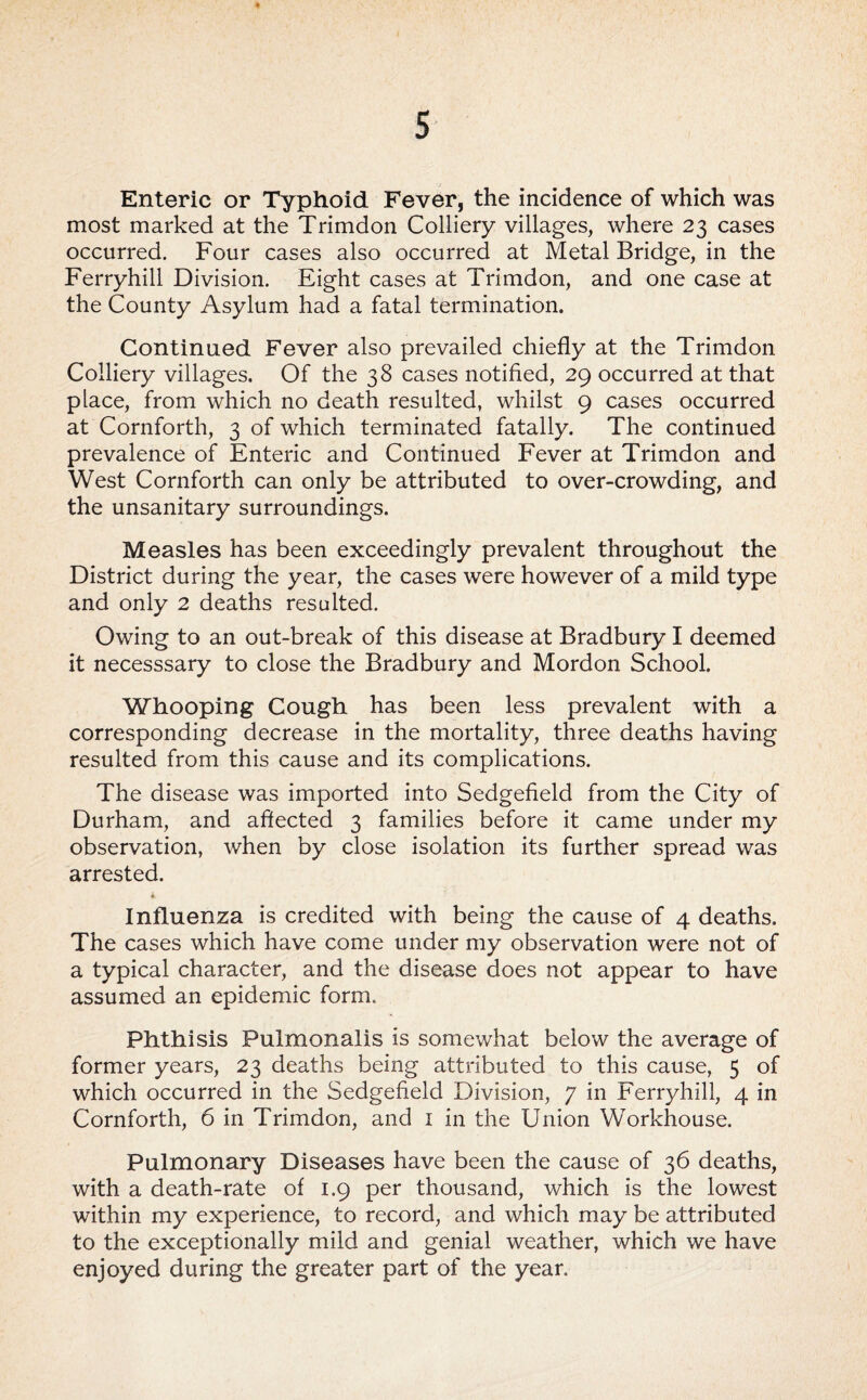 Enteric or Typhoid Fever, the incidence of which was most marked at the Trimdon Colliery villages, where 23 cases occurred. Four cases also occurred at Metal Bridge, in the Ferryhill Division. Eight cases at Trimdon, and one case at the County Asylum had a fatal termination. Continued Fever also prevailed chiefly at the Trimdon Colliery villages. Of the 38 cases notified, 29 occurred at that place, from which no death resulted, whilst 9 cases occurred at Cornforth, 3 of which terminated fatally. The continued prevalence of Enteric and Continued Fever at Trimdon and West Cornforth can only be attributed to over-crowding, and the unsanitary surroundings. Measles has been exceedingly prevalent throughout the District during the year, the cases were however of a mild type and only 2 deaths resulted. Owing to an out-break of this disease at Bradbury I deemed it necesssary to close the Bradbury and Mordon School. Whooping Cough has been less prevalent with a corresponding decrease in the mortality, three deaths having resulted from this cause and its complications. The disease was imported into Sedgefield from the City of Durham, and aftected 3 families before it came under my observation, when by close isolation its further spread was arrested. Influenza is credited with being the cause of 4 deaths. The cases which have come under my observation were not of a typical character, and the disease does not appear to have assumed an epidemic form. Phthisis Pulmonalis is somewhat below the average of former years, 23 deaths being attributed to this cause, 5 of which occurred in the Sedgefield Division, 7 in Ferryhill, 4 in Cornforth, 6 in Trimdon, and i in the Union Workhouse. Pulmonary Diseases have been the cause of 36 deaths, with a death-rate of 1.9 per thousand, which is the lowest within my experience, to record, and which may be attributed to the exceptionally mild and genial weather, which we have enjoyed during the greater part of the year.