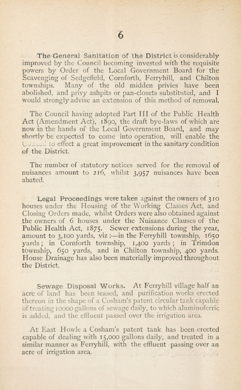 The-General Sanitation of the District is considerably improved by the Council becoming invested with the requisite powers by Order of the Local Government Board for the Scavenging of Sedgefield, Cornforth, Ferryhill, and Chilton townships. Many of the old midden privies have been abolished, and privy ashpits or pan-closets substituted, and I would strongly advise an extension of this method of removal. The Council having adopted Part III of the Public Health Act (Amendment Act), 1890, the draft bye-laws of which are now in the hands of the Local Government Board, and may shortly be expected to come into operation, will enable the to effect a great improvement in the sanitary condition of the District. The number of statutory notices served for the removal of nuisances amount to 216, whilst 3,957 nuisances have been abated. Legal Proceedings were taken against the owners of 310 houses under the Housing of the Working Classes Act, and Closing Orders made, whilst Orders were also obtained against the owners of 6 houses under the Nuisance Clauses of the Public Health Act, 1875. Sewer extensions during the year, amount to 3,100 yards, viz :—in the Ferryhill township, 1650 yards; in Cornforth township, 1,400 yards ; in Trimdon township, 650 yards, and in Chilton township, 400 yards. House Drainage has also been materially improved throughout the District. Sewage Disposal Works. At Ferryhill village half an acre of land has been leased, and purification works erected thereon in the shape of a Cosham’s patent circular tank capable of treating 10000 gallons of sewage daily, to v/hich alurninoferric is added, and the effluent passed over the irrigation area. At East Howie a Cosham’s patent tank has been erected capable of dealing with 15,000 gallons daily, and treated in a similar manner as Ferryhill, with the effluent passing over an acre of irrigation area.