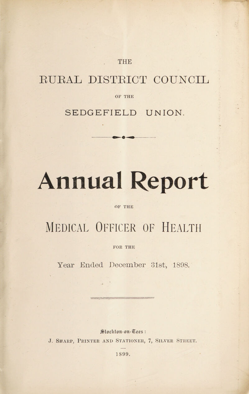 THE BUBAL DISTBICT COUNCIL OF THE SEDGEFIELD UNION. Annual Report OF THE Medical Officer of Health FOR THE Year Ended December 31st, 1898. j^i0rktmt-rrtt-®££s : J. Sharp, Printer and Stationer, 7, Silver Street.
