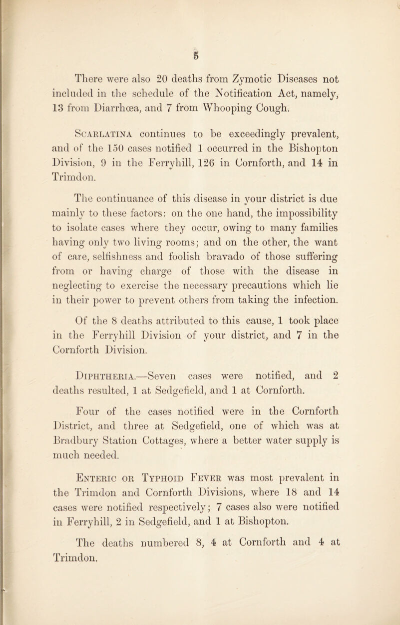 There were also 20 deaths from Zymotic Diseases not included in the schedule of the Notification Act, namely, 13 from Diarrhoea, and 7 from Whooping Cough. Scarlatina continues to be exceedingly prevalent, and of the 150 cases notified 1 occurred in the Bishop ton Division, 9 in the Ferryhill, 126 in Cornforth, and 14 in Trimdon. The continuance of this disease in your district is due mainly to these factors: on the one hand, the impossibility to isolate cases where they occur, owing to many families having only two living rooms; and on the other, the want of care, selfishness and foolish bravado of those suffering from or having charge of those with the disease in neglecting to exercise the necessary precautions which lie in their power to prevent others from taking the infection. Of the 8 deaths attributed to this cause, 1 took place in the Ferryhill Division of your district, and 7 in the Cornforth Division. Diphtheria.—Seven cases were notified, and 2 deaths resulted, 1 at Sedgefield, and 1 at Cornforth. Four of the cases notified were in the Cornforth District, and three at Sedgefield, one of which was at Bradbury Station Cottages, where a better water supply is much needed. Enteric or Typhoid Fever was most prevalent in the Trimdon and Cornforth Divisions, where 18 and 14 cases were notified respectively; 7 cases also were notified in Ferryhill, 2 in Sedgefield, and 1 at Bishopton. The deaths numbered 8, 4 at Cornforth and 4 at Trimdon.