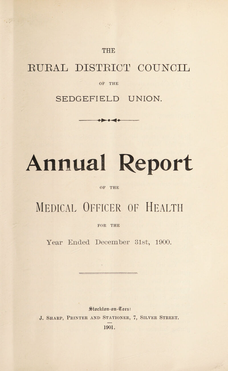 THE BUBAL DISTBIOT COUNCIL OF THE SEDGEFI ELD UNION. Annual R< OF THE Medical Officer of Health FOR THE Year Ended December 31st, 1900. ^>i0ckt0tt-0tt-®£es: J. Sharp, Printer and Stationer, 7, Silver Street. 1901,