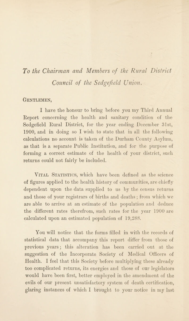 To the Chairman and Members of the Rural District Council of the Sedge field Union. Gentlemen, I have the honour to bring before you my Third Annual Report concerning the health and sanitary condition of the Sedgefield Rural District, for the year ending December 31st, 1900, and in doing so I wish to state that in all the following calculations no account is taken of the Durham County Asylum, as that is a separate Public Institution, and for the purpose of forming a correct estimate of the health of your district, such returns could not fairly be included. Vital Statistics, which have been defined as the science of figures applied to the health history of communities, are chiefly dependent upon the data supplied to us by the census returns and those of your registrars of births and deaths; from which we are able to arrive at an estimate of the population and deduce the different rates therefrom, such rates for the year 1900 are calculated upon an estimated population of 19,288. You will notice that the forms filled in with the records of statistical data that accompany this report differ from those of previous years; this alteration has been carried out at the suggestion of the Incorporate Society of Medical Officers of Health. I feel that this Society before multiplying these already too complicated returns, its energies and those of our legislators would have been first, better employed in the amendment of the evils of our present unsatisfactory system of death certification, glaring instances of which I brought to your notice in my last