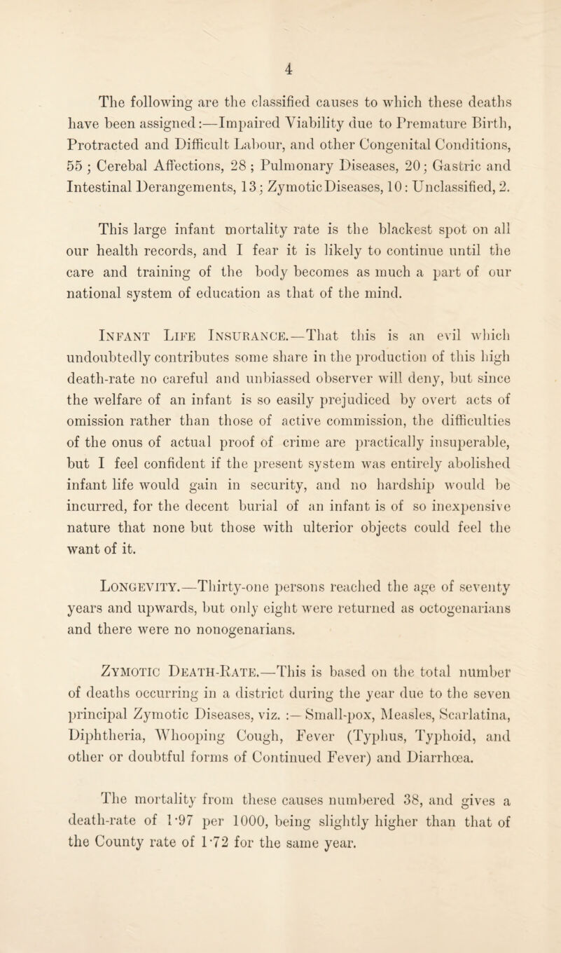 The following are the classified causes to which these deaths have been assigned:—Impaired Viability due to Premature Birth, Protracted and Difficult Labour, and other Congenital Conditions, 55 ; Cerebal Affections, 28 ; Pulmonary Diseases, 20; Gastric and Intestinal Derangements, 13; Zymotic Diseases, 10: Unclassified, 2. This large infant mortality rate is the blackest spot on all our health records, and I fear it is likely to continue until the care and training of the body becomes as much a part of our national system of education as that of the mind. Infant Life Insurance.—That this is an evil which undoubtedly contributes some share in the production of this high death-rate no careful and unbiassed observer will deny, but since the welfare of an infant is so easily prejudiced by overt acts of omission rather than those of active commission, the difficulties of the onus of actual proof of crime are practically insuperable, but I feel confident if the present system was entirely abolished infant life would gain in security, and no hardship would be incurred, for the decent burial of an infant is of so inexpensive nature that none but those with ulterior objects could feel the want of it. Longevity.—Thirty-one persons reached the age of seventy years and upwards, but only eight were returned as octogenarians and there were no nonogenarians. Zymotic Death-Rate.—This is based on the total number of deaths occurring in a district during the year due to the seven principal Zymotic Diseases, viz. :— Small-pox, Measles, Scarlatina, Diphtheria, Whooping Cough, Fever (Typhus, Typhoid, and other or doubtful forms of Continued Fever) and Diarrhoea. The mortality from these causes numbered 38, and gives a death-rate of 1*97 per 1000, being slightly higher than that of the County rate of L72 for the same year.