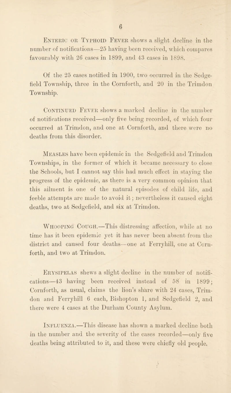 Enteric or Typhoid Fever shows a slight decline in the number of notifications—25 having been received, which compares favourably with 26 cases in 1899, and 43 cases in 1898. Of the 25 cases notified in 1900, two occurred in the Sedge- field Township, three in the Cornforth, and 20 in the Trimdon Township. Continued Fever shows a marked decline in the number of notifications received—only five being recorded, of which four occurred at Trimdon, and one at Cornforth, and there were no deaths from this disorder. Measles have been epidemic in the Sedgefield and Trimdon Townships, in the former of which it became necessary to close the Schools, but I cannot say this had much effect in staying the progress of the epidemic, as there is a very common opinion that this ailment is one of the natural episodes of child life, and feeble attempts are made to avoid it; nevertheless it caused eight deaths, two at Sedgefield, and six at Trimdon. Whooping Cough.—This distressing affection, while at no time has it been epidemic yet it has never been absent from the district and caused four deaths—one at Ferryhill, one at Ccrn- forth, and two at Trimdon. Erysipelas shews a slight decline in the number of notifi¬ cations—43 having been received instead of 58 in 1899; Cornforth, as usual, claims the lion’s share with 24 cases, Trim¬ don and Ferryhill 6 each, Bishopton 1, and Sedgefield 2, and there were 4 cases at the Durham County Asylum. Influenza.—This disease has shown a marked decline both in the number and the severity of the cases recorded—only five deaths being attributed to it, and these were chiefly old people.