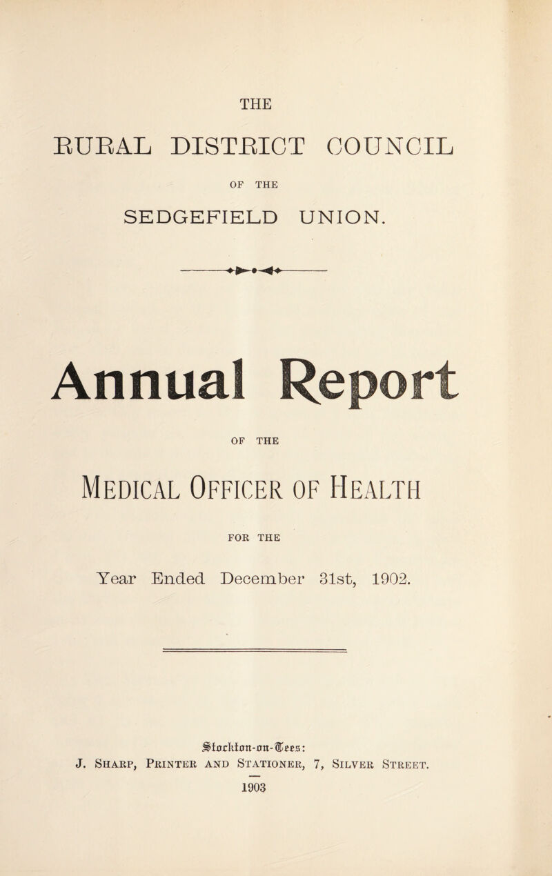 THE EUEAL DISTEICT COUNCIL OF THE SEDGEFIELD UNION. -- Annua OF THE Medical Officer of Health FOE THE Year Ended December 31st, 1902. J. Sharp, Printer and Stationer, 7, Silver Street, 1903