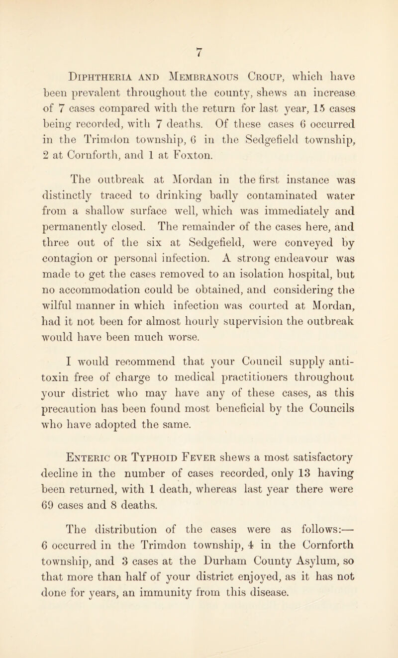 Diphtheria and Membranous Croup, which have been prevalent throughout the county, shews an increase of 7 cases compared with the return for last year, 15 cases being recorded, with 7 deaths. Of these cases 6 occurred in the Trimdon township, 6 in the Sedgefield township, 2 at Cornforth, and 1 at Foxton. The outbreak at Mordan in the first instance was distinctly traced to drinking badly contaminated water from a shallow surface well, which was immediately and permanently closed. The remainder of the cases here, and three out of the six at Sedgefield, were conveyed by contagion or personal infection. A strong endeavour was made to get the cases removed to an isolation hospital, but no accommodation could be obtained, and considering the wilful manner in which infection was courted at Mordan, had it not been for almost hourly supervision the outbreak would have been much worse. I Avould recommend that your Council supply anti¬ toxin free of charge to medical practitioners throughout your district who may have any of these cases, as this precaution has been found most beneficial by the Councils who have adopted the same. Enteric or Typhoid Fever shews a most satisfactory decline in the number of cases recorded, only 13 having been returned, with 1 death, whereas last year there were 69 cases and 8 deaths. The distribution of the cases were as follows:— 6 occurred in the Trimdon township, 4 in the Cornforth township, and 3 cases at the Durham County Asylum, so that more than half of your district enjoyed, as it has not done for years, an immunity from this disease.