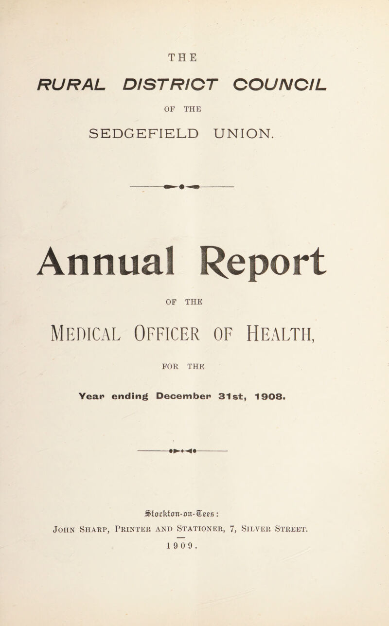 THE RURAL DISTRICT COUNCIL OF THE SEDGEFIELD UNION. OF THE Medical Officer of Health, FOR THE Yean ending December 31st, 1908. John Sharp, Printer and Stationer, 7, Silver Street.