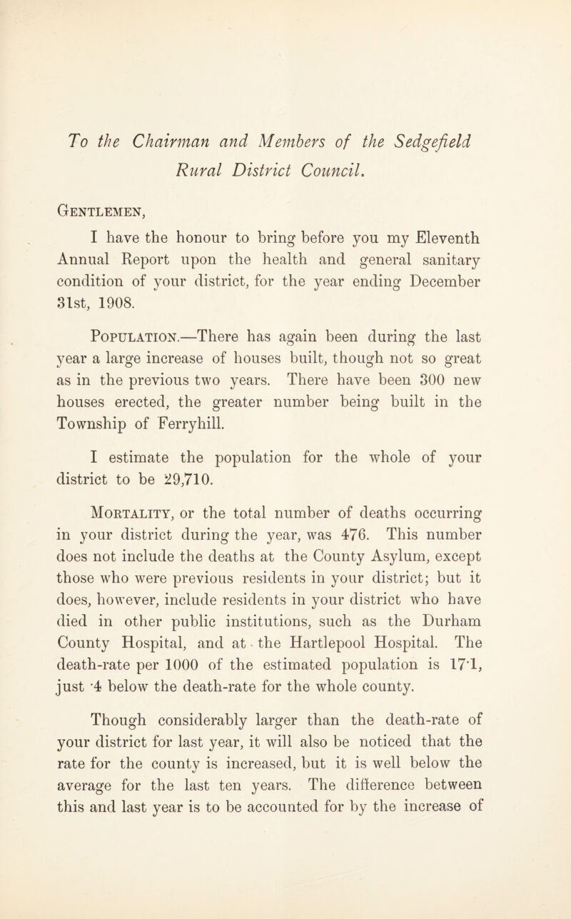 Rural District Council. Gentlemen, I have the honour to bring before you my Eleventh Annual Report upon the health and general sanitary condition of your district, for the year ending December 8lst, 1908. Population.—There has again been during the last year a large increase of houses built, though not so great as in the previous two years. There have been 300 new houses erected, the greater number being built in the Township of Ferryhill. I estimate the population for the whole of your district to be 29,710. Mortality, or the total number of deaths occurring in your district during the year, was 476. This number does not include the deaths at the County Asylum, except those w^ho were previous residents in your district; but it does, however, include residents in your district who have died in other public institutions, such as the Durham County Hospital, and at ■ the Hartlepool Hospital. The death-rate per 1000 of the estimated population is 17’1, just ’4 below the death-rate for the whole county. Though considerably larger than the death-rate of your district for last year, it will also be noticed that the rate for the county is increased, but it is well below the average for the last ten years. The diffcerence between this and last year is to be accounted for by the increase of