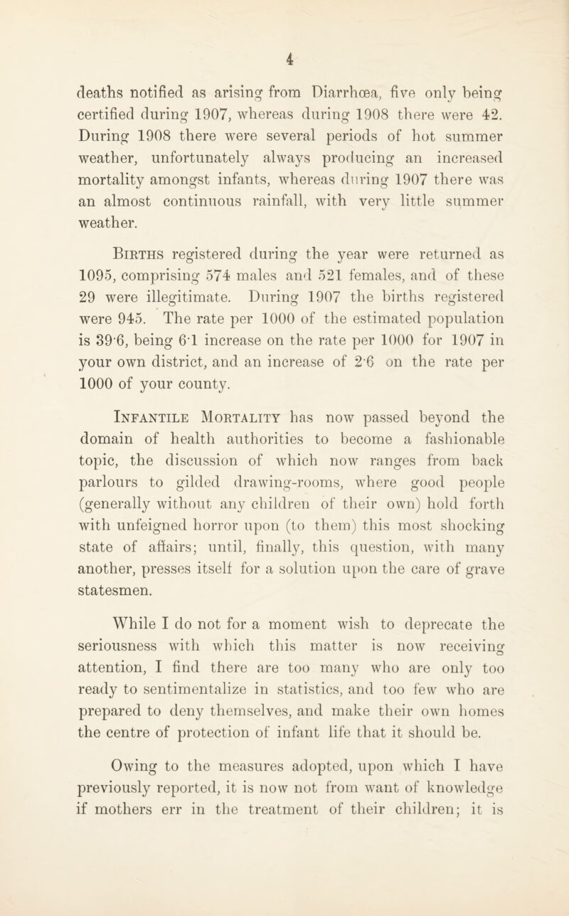 deaths notified as arising from Diarrhoea, five only being certified during 1907, whereas during 1908 there were 42. During 1908 there were several periods of hot summer weather, unfortunately always producing an increased mortality amongst infants, whereas during 1907 there was an almost continuous rainfall, with very little summer weather. Bieths registered during the year were returned as 1095, comprising 574 males and 521 females, and of these 29 were illegitimate. During 1907 the births registered were 945. The rate per 1000 of the estimated population is 89'6, being 6'1 increase on the rate per 1000 for 1907 in your own district, and an increase of 2‘6 on the rate per 1000 of your county. Infantile Moetality has now passed beyond the domain of health authorities to become a fashionable topic, the discussion of which now ranges from back parlours to gilded drawing-rooms, where good people (generally without any children of their own) hold forth with unfeigned horror upon (to them) this most shocking state of affairs; until, finally, this question, with many another, presses itself for a solution upon the care of grave statesmen. While I do not for a moment wish to deprecate the seriousness with which this matter is now receivinof attention, I find there are too many who are only too ready to sentimentalize in statistics, and too few who are prepared to deny themselves, and make their own homes the centre of protection of infant life that it should be. Owing to the measures adopted, upon which I have previously reported, it is now not from want of knowledge if mothers err in the treatment of their children; it is
