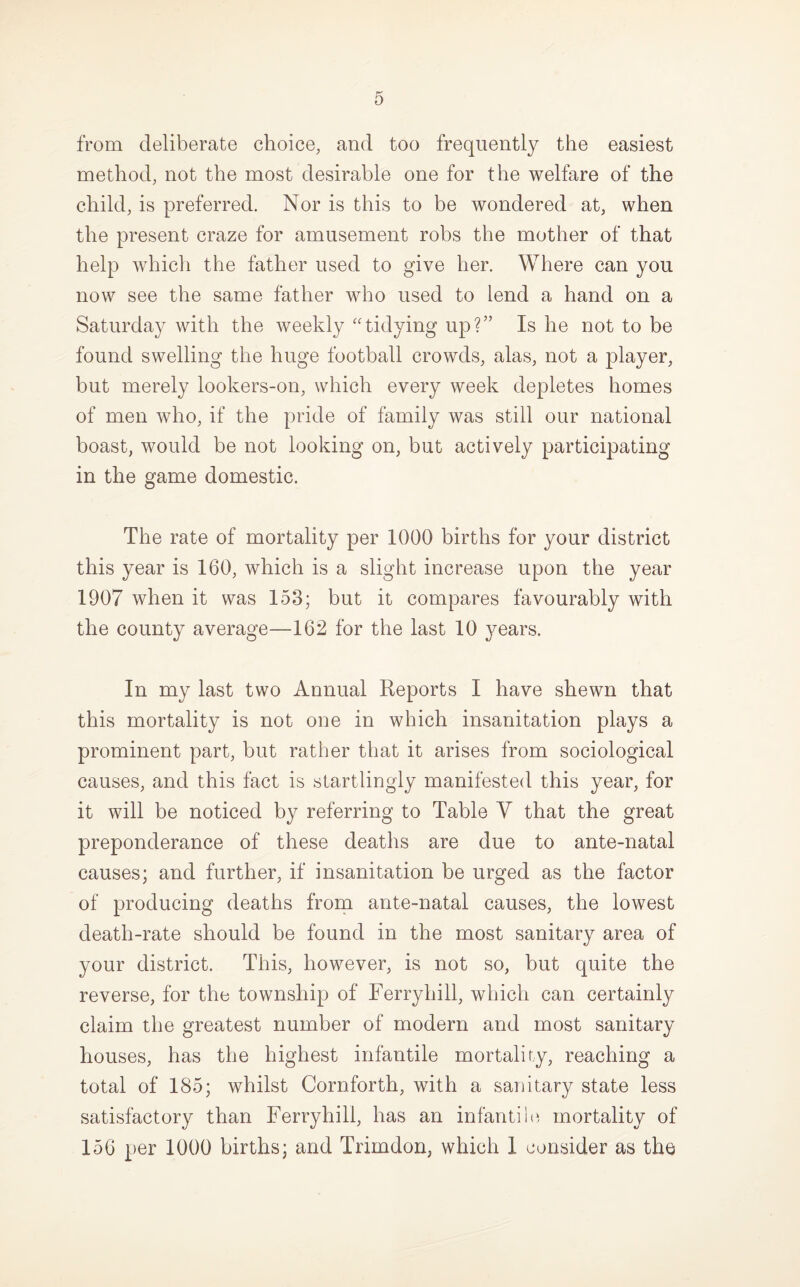from deliberate choice, and too frequently the easiest method, not the most desirable one for the welfare of the child, is preferred. Nor is this to be wondered at, when the present craze for amusement robs the mother of that help which the father used to give her. Where can you now see the same father who used to lend a hand on a Saturday with the weekly “tidying up?” Is he not to be found swelling the huge football crowds, alas, not a player, but merely lookers-on, which every week depletes homes of men who, if the pride of family was still our national boast, would be not looking on, but actively participating in the game domestic. The rate of mortality per 1000 births for your district this year is 160, which is a slight increase upon the year 1907 when it was 153; but it compares favourably with the county average—162 for the last 10 ^mars. In my last two Annual Reports I have shewn that this mortality is not one in which insanitation plays a prominent part, but rather that it arises from sociological causes, and this fact is startlingly manifested this year, for it will be noticed by referring to Table Y that the great preponderance of these deaths are due to ante-natal causes; and further, if insanitation be urged as the factor of producing deaths from ante-natal causes, the lowest death-rate should be found in the most sanitary area of your district. This, however, is not so, but quite the reverse, for the township of Ferryhill, which can certainly claim the greatest number of modern and most sanitary houses, has the highest infantile mortality, reaching a total of 185; whilst Cornforth, with a sanitary state less satisfactory than Ferryhill, has an infantine mortality of 156 per 1000 births; and Trimdon, which 1 consider as the