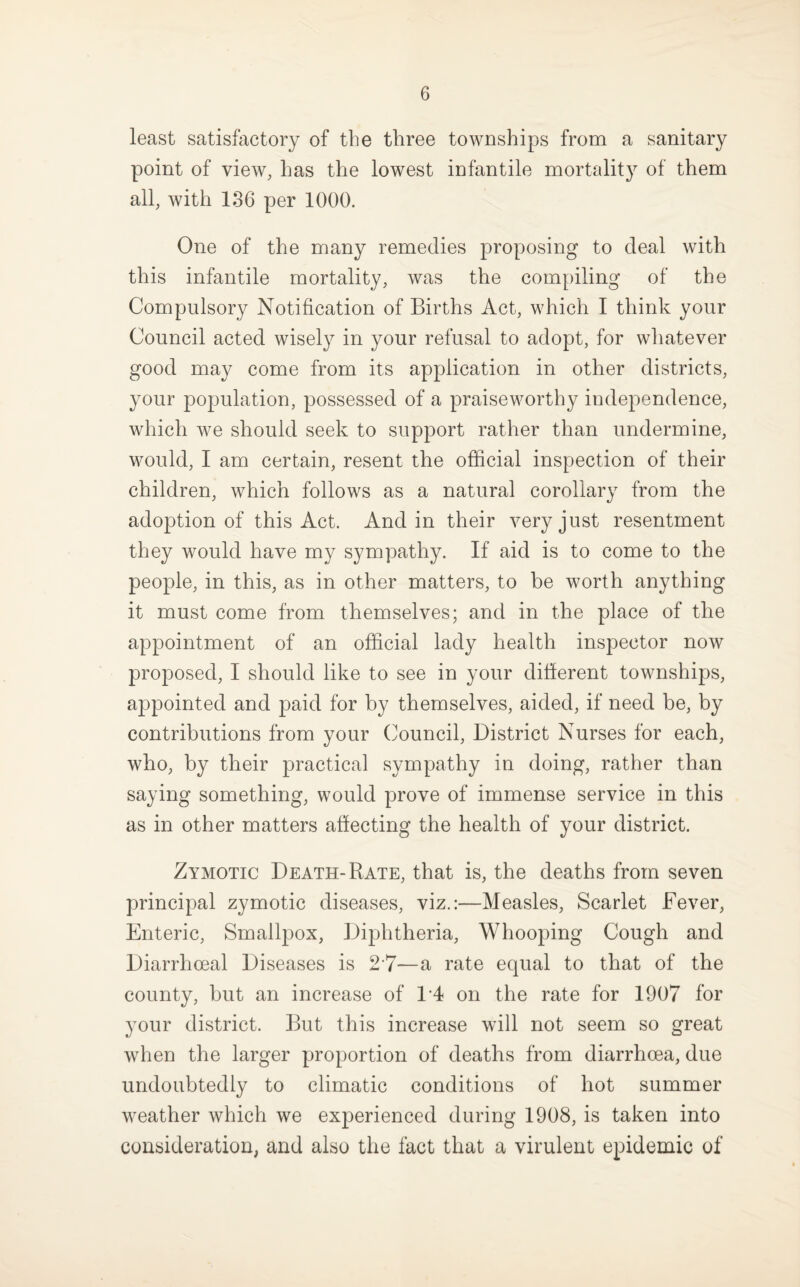 least satisfactory of the three townships from a sanitary point of view, has the lowest infantile mortality of them all, with 136 per 1000. One of the many remedies proposing to deal with this infantile mortality, was the com[)iling of the Compulsory Notification of Births Act, which I think your Council acted wisely in your refusal to adopt, for whatever good may come from its application in other districts, your population, possessed of a praiseworthy independence, which we should seek to support rather than undermine, would, I am certain, resent the official inspection of their children, which follows as a natural corollary from the adoption of this Act. And in their very just resentment they would have my sympathy. If aid is to come to the people, in this, as in other matters, to be worth anything it must come from themselves; and in the place of the appointment of an official lady health inspector now proposed, I should like to see in your diherent townships, appointed and paid for by themselves, aided, if need be, by contributions from your Council, District Nurses for each, who, by their practical sympathy in doing, rather than saying something, would prove of immense service in this as in other matters affecting the health of your district. Zymotic Death-Rate, that is, the deaths from seven principal zymotic diseases, viz.:—Measles, Scarlet Fever, Enteric, Smallpox, Diphtheria, Whooping Cough and Diarrhoeal Diseases is 2-7—a rate equal to that of the county, but an increase of on the rate for 1907 for your district. But this increase will not seem so great when the larger proportion of deaths from diarrhoea, due undoubtedly to climatic conditions of hot summer weather which we experienced during 1908, is taken into consideration, and also the fact that a virulent epidemic of