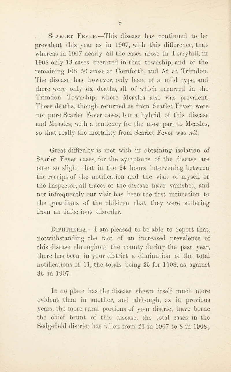 Scarlet Fever.—This disease has contiDiied to be prevalent this year as in 1907, with this diherence, that whereas in 1907 nearly all the cases arose in Ferry hill, in 1908 only 13 cases occurred in that township, and of the remaining 108, 56 arose at Cornforth, and 52 at Trimdon. The disease has, however, only been of a mild type, and there were only six deaths, ail of which occurred in the Trimdon Township, where Measles also was prevalent. These deaths, though returned as from Scarlet Fever, were not pure Scarlet Fever cases, but a hybrid of this disease and Measles, with a tendency for the most part to Measles, so that really the mortality from Scarlet Fever was nil. Great difficulty is met with in obtaining isolation of Scarlet Fever cases, for the symptoms of the disease are often so slight that in the 24 hours intervening between the receipt of the notification and the visit of myself or the Inspector, all traces of the disease have vanished, and not infrequently our visit has been the first intimation to the guardians of the children that they were suffering from an infectious disorder. Diphtheria.—I am pleased to be able to report that, notwithstanding the fact of an increased prevalence of this disease throughout the county during the past year, there has been in your district a diminution of the total notifications of 11, the totals being 25 for 1908, as against 36 in 1907. In no place has the disease shewn itself much more evident than in another, and although, as in previous years, the more rural portions of your district have borne the chief brunt of this disease, the total cases in the Sedgefield district has fallen from 21 in 1907 to 8 in 1908;
