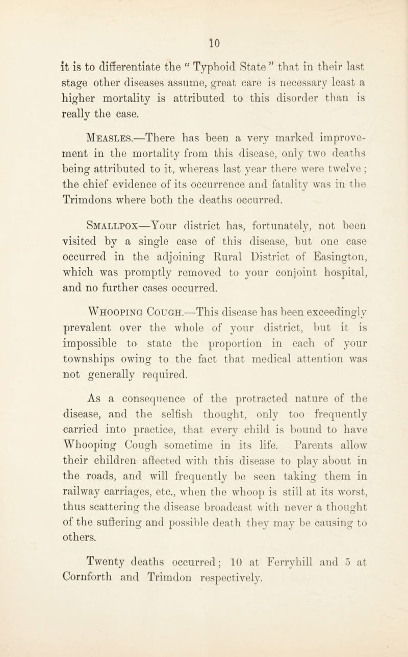 it is to differentiate the “ Typhoid State ” that in their last stage other diseases assume, great care is necessary least a higher mortality is attributed to this disorder than is really the case. Measles.—There has been a very marked improve¬ ment in the mortality from this disease, only two deaths being attributed to it, whereas last year there were twelve ; the chief evidence of its occurrence and fatality was in the Trimdons where both the deaths occurred. Smallpox—Your district has, fortunately, not been visited by a single case of this disease, but one case occurred in the adjoining Rural District of Easington, which was promptly removed to your conjoint hospital, and no further cases occurred. Whooping Cough.—This disease has been exceedinglv prevalent over the whole of your district, but it is impossible to state the proportion in each of your townships owing to the fact that medical attention was not generally required. As a consequence of the protracted nature of the disease, and the selfish thought, only too frequently carried into practice, that every child is bound to have Whooping Cough sometime in its life. Parents allow their children affected witli this disease to play about in the roads, and will frequently be seen taking them in railway carriages, etc., when the whoop is still at its wmrst, thus scattering the disease broadcast with never a thought of the suffering and possible death they may be causing to others. Twenty deaths occurred; 10 at Ferryhill and 5 at Cornforth and Trimdon respectively.