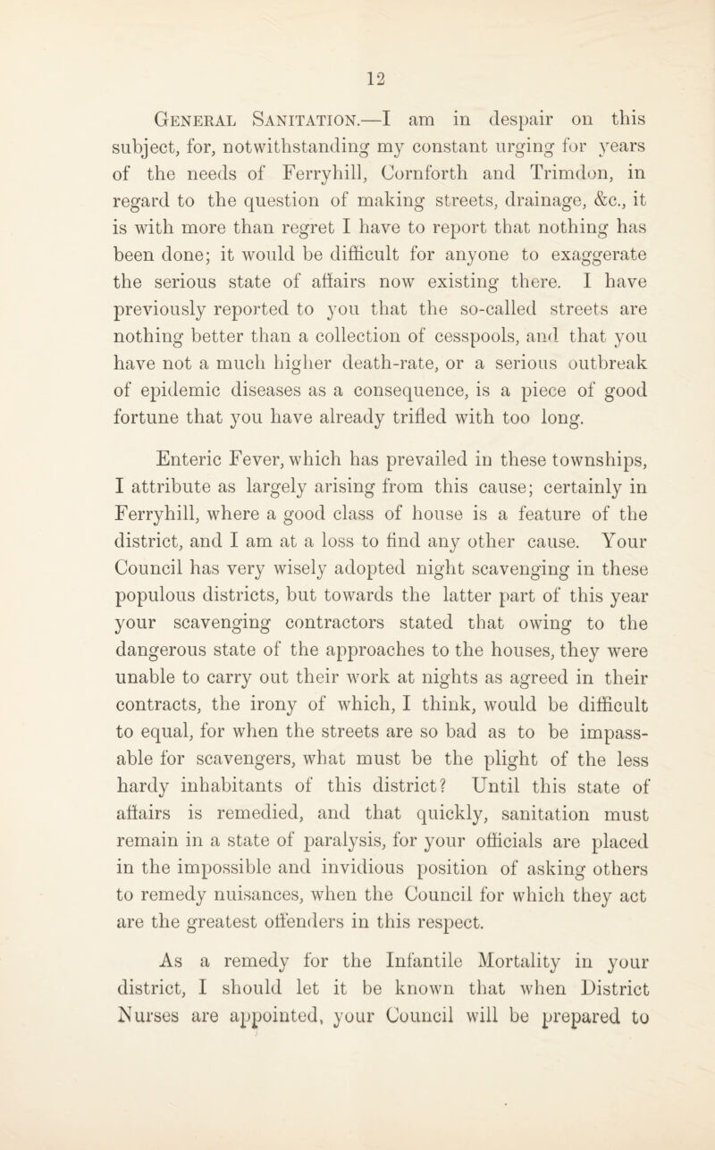 General Sanitation.—I am in despair on this subject, for, notwithstanding my constant urging for years of the needs of Ferryhill, Cornforth and Trimdon, in regard to the question of making streets, drainage, &c., it is with more than regret I have to report that nothing has been done; it would be difficult for anyone to exaggerate the serious state of afiairs now existing there. I have previously reported to you that the so-called streets are nothing better than a collection of cesspools, and that you have not a much higher death-rate, or a serious outbreak of epidemic diseases as a consequence, is a piece of good fortune that you have already trifled with too long. Enteric Fever, which has prevailed in these townships, I attribute as largely arising from this cause; certainly in Ferryhill, where a good class of house is a feature of the district, and I am at a loss to find any other cause. Your Council has very wisely adopted night scavenging in these populous districts, but towards the latter part of this year your scavenging contractors stated that owing to the dangerous state of the approaches to the houses, they were unable to carry out their work at nights as agreed in their contracts, the irony of which, I think, would be difficult to equal, for when the streets are so bad as to be impass¬ able for scavengers, what must be the plight of the less hardy inhabitants of this district? Until this state of aflairs is remedied, and that quickly, sanitation must remain in a state of paralysis, for your officials are placed in the impossible and invidious position of asking others to remedy nuisances, when the Council for which they act are the greatest offenders in this respect. As a remedy for the Infantile Mortality in your district, I should let it be known that when District Nurses are appointed, your Council will be prepared to