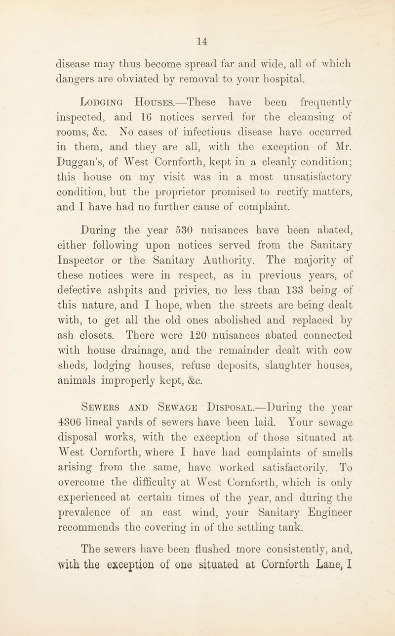disease may thus become spread far and wide, all of which dangers are obviated by removal to your hospital. Lodging Houses.—These have been frecpiently inspected, and 16 notices served for the cleansing of rooms, &c. No cases of infectious disease have occurred in them, and they are all, with the exception of Mr. Duggan’s, of West Cornforth, kept in a cleanly condition; this house on my visit was in a most unsatisfactory condition, but the proprietor promised to rectify matters, and I have had no further cause of complaint. During the year 530 nuisances have been abated, either following upon notices served from the Sanitary Inspector or the Sanitary Authority. The majority of these notices were in respect, as in previous years, of defective ashpits and privies, no less than 138 being of this nature, and I hope, when the streets are being dealt with, to get all the old ones abolished and replaced by ash closets. There were 120 nuisances abated connected with house drainage, and the remainder dealt with cow sheds, lodging houses, refuse deposits, slaughter houses, animals improperly kept, &c. Sewers and Sewage Disposal.—During the year 4306 lineal yards of sewers have been laid. Your sewage disposal works, with the exception of those situated at West Cornforth, where I have had complaints of smells arising from the same, have worked satisfactorily. To overcome the difficulty at West Cornforth, which is only experienced at certain times of the year, and during the prevalence of an east wind, your Sanitary Engineer recommends the covering in of the settling tank. The sewers have been flushed more consistently, and, with the exception of one situated at Cornforth Lane, I