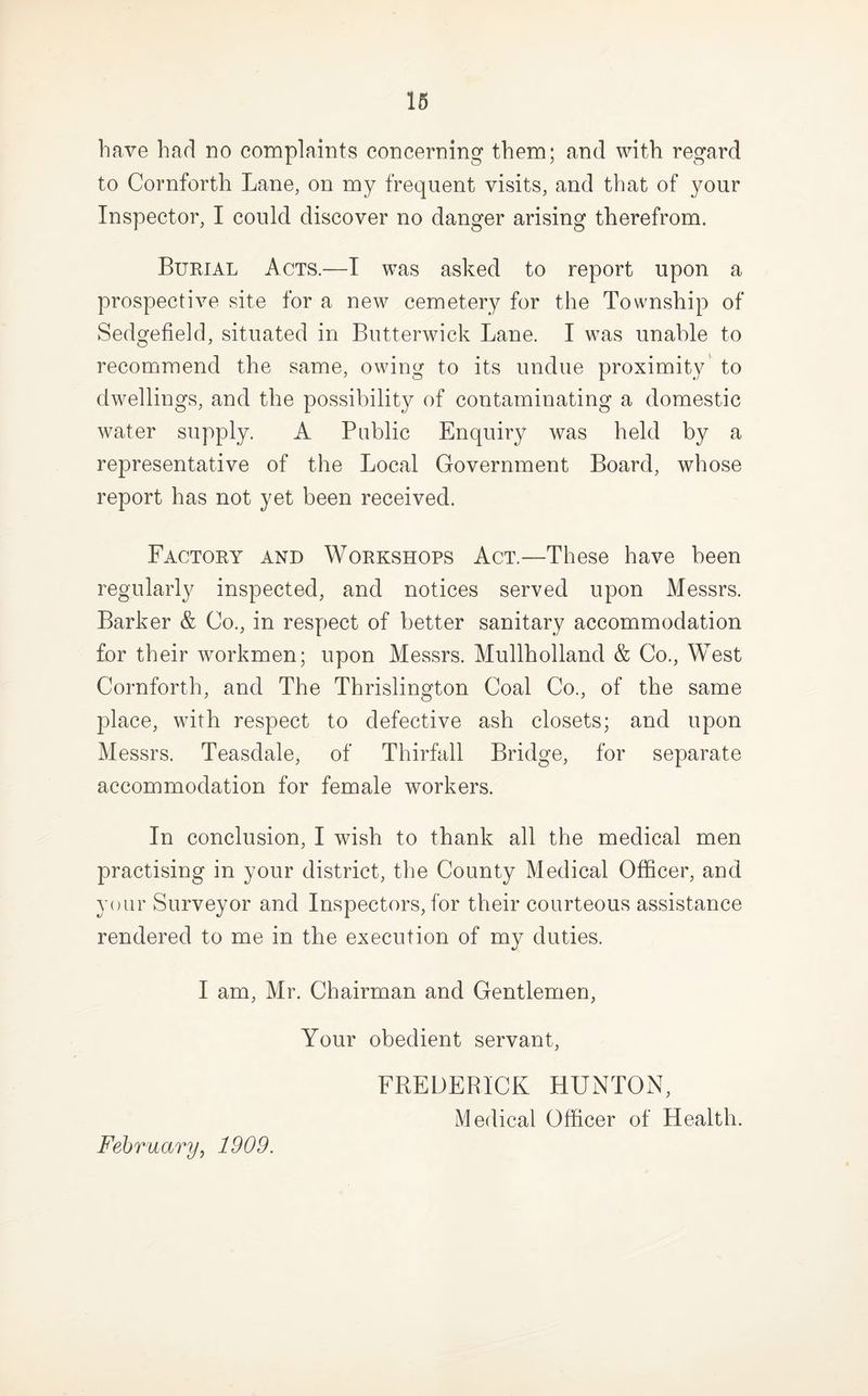 16 have had no complaints concerning them; and with regard to Cornforth Lane, on my frequent visits, and that of your Inspector, I could discover no danger arising therefrom. Burial Acts.—I was asked to report upon a prospective site for a new cemetery for the Township of Sedgefield, situated in Butterwick Lane. I was unable to recommend the same, owing to its undue proximity’ to dwellings, and the possibility of contaminating a domestic water supply. A Public Enquiry was held by a representative of the Local Government Board, whose report has not yet been received. Factory and Workshops Act.—These have been regularly inspected, and notices served upon Messrs. Barker & Co., in respect of better sanitary accommodation for their workmen; upon Messrs. Mullholland & Co., West Cornforth, and The Thrislington Coal Co., of the same place, with respect to defective ash closets; and upon Messrs. Teasdale, of Thirfall Bridge, for separate accommodation for female workers. In conclusion, I wish to thank all the medical men practising in your district, the County Medical Officer, and your Surveyor and Inspectors, for their courteous assistance rendered to me in the execution of my duties. I am, Mr. Chairman and Gentlemen, Your obedient servant, FREDERICK HUNTON, Medical Officer of Health. February^ 1909.