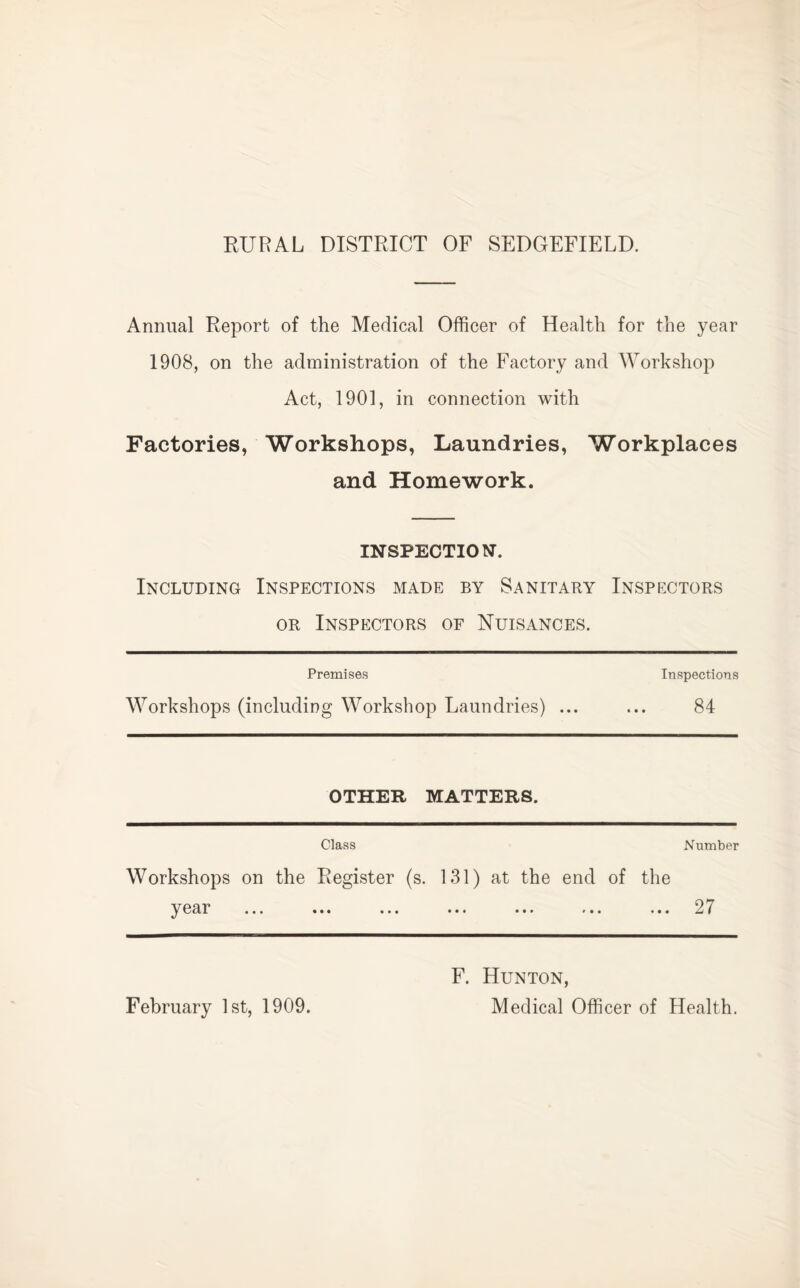 RURAL DISTRICT OF SEDGEFIELD. Annual Report of the Medical Officer of Health for the year 1908, on the administration of the Factory and ^Yorkvshop Factories, Act, 1901, in connection with Workshops, Laundries, Workplaces and Homework. INSPECTION. Including Inspections made by Sanitary Inspectors OR Inspectors of Nuisances. Premises Inspections Workshops (including Workshop Laundries) ... ... 84 OTHER MATTERS. Class Number Workshops on the Register (s. 131) at the end of the y ear ... ... ... ... ... ... 27 F. Hunton,