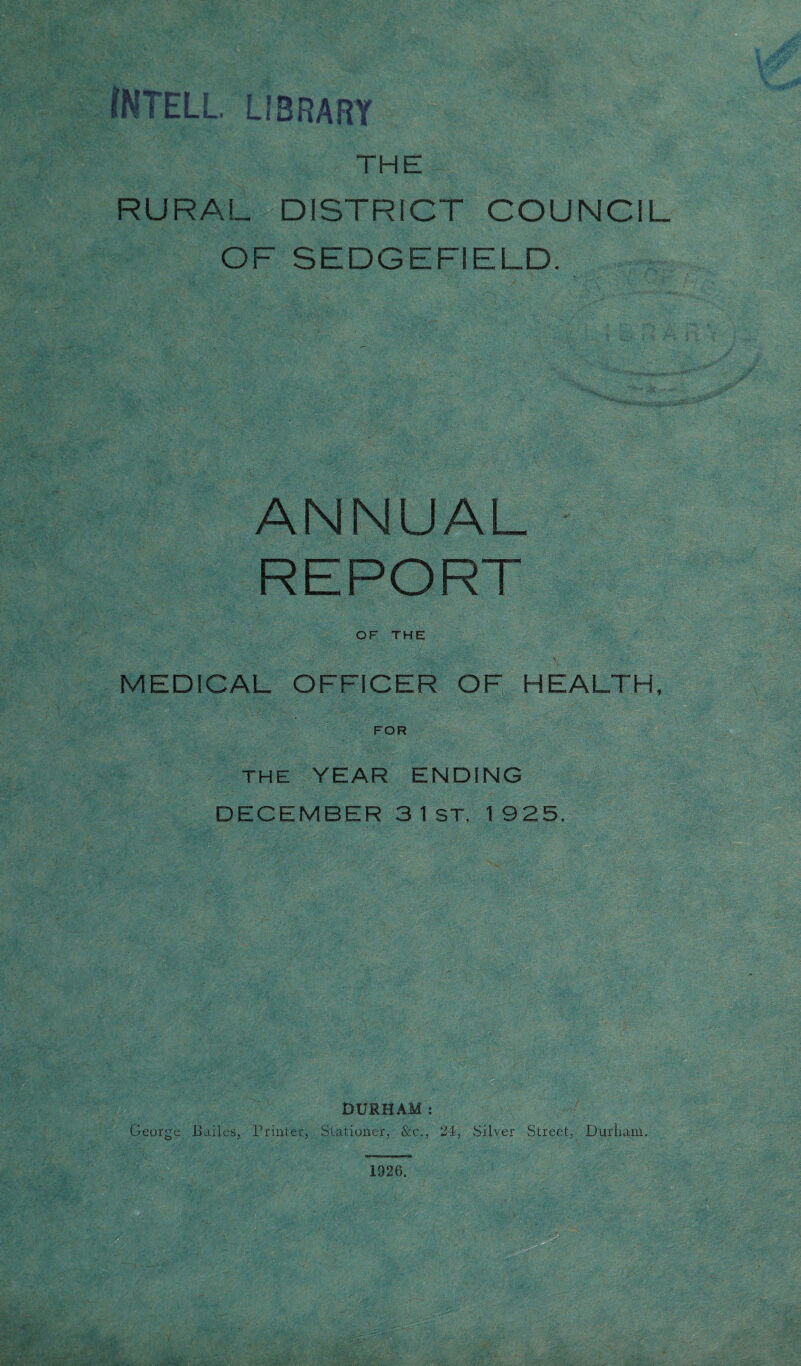 iNTELL LIBRARY THE RURAL DISTRICT COUNCIL op ^Fnnrnn n vy l O EC I—/ O lC I I L« L. L/. ANNUAL REPORT OF THE MEDICAL OFFICER OF HEALTH FOR THE YEAR ENDING DECEMBER 3 1 ST, 1 925. DURHAM: George Bailes, Printer, Stationer, &c., 24, Silver Street, Durham. liiigfi ' 1926.