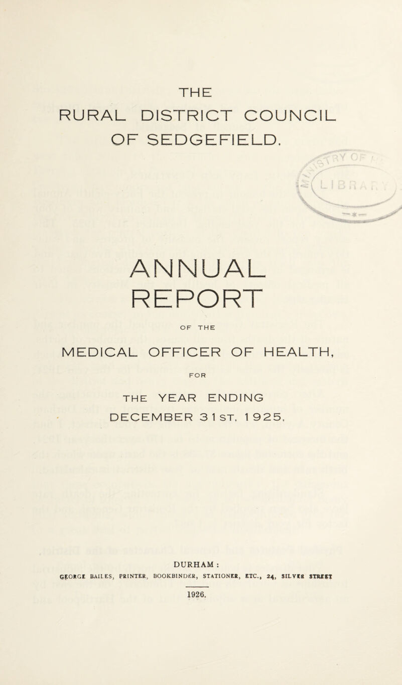 THE RURAL DISTRICT COUNCIL OF SEDGE FI ELD. ANNUAL REPORT OF THE MEDICAL OFFICER OF HEALTH, FOR THE YEAR ENDING DECEMBER 3 1 ST, 1925, DURHAM: GEORG! BAIL ES, PRINTER, BOOKBINDER, STATIONER, ETC., 24, SILVER STREET 1926.
