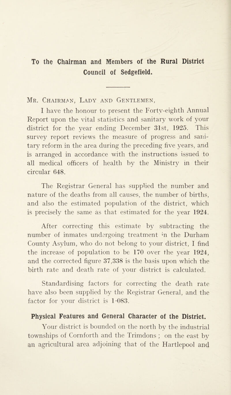To the Chairman and Members of the Rural District Council of Sedgefield. Mr. Chairman, Lady and Gentlemen, 1 have the honour to present the Forty-eighth Annual Report upon the vital statistics and sanitary work of your district for the year ending December 31st, 1925. This survey report reviews the measure of progress and sani¬ tary reform in the area during the preceding five years, and is arranged in accordance with the instructions issued to all medical officers of health by the Ministry in their circular 648. The Registrar General has supplied the number and nature of the deaths from all causes, the number of births, and also the estimated population of the district, which is precisely the same as that estimated for the year 1924. After correcting this estimate by subtracting the number of inmates undergoing treatment m the Durham County Asylum, who do not belong to your district, I find the increase of population to be 170 over the year 1924, and the corrected figure 37,338 is the basis upon which the birth rate and death rate of your district is calculated. Standardising factors for correcting the death rate have also been supplied by the Registrar General, and the factor for your district is 1*083. Physical Features and General Character of the District. Your district is bounded on the north by the industrial townships of Cornforth and the Trimdons ; on the east by an agricultural area adjoining that of the Hartlepool and