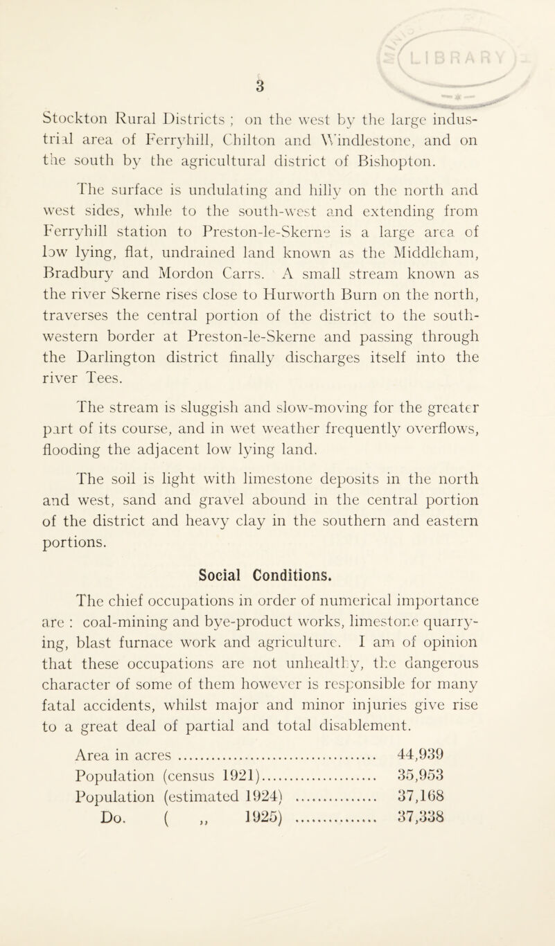Stockton Rural Districts ; on the west by the large indus¬ trial area of Ferryhill, Chilton and Windlestone, and on the south by the agricultural district of Bishopton. The surface is undulating and hilly on the north and west sides, while to the south-west and extending from Ferryhill station to Preston-le-Skerne is a large area of low lying, flat, undrained land known as the Middleham, Bradbury and Mordon Carrs. A small stream known as the river Skerne rises close to Hurworth Burn on the north, traverses the central portion of the district to the south¬ western border at Preston-le-Skerne and passing through the Darlington district finally discharges itself into the river Tees. The stream is sluggish and slow-moving for the greater part of its course, and in wet weather frequently overflows, flooding the adjacent low lying land. The soil is light with limestone deposits in the north and west, sand and gravel abound in the central portion of the district and heavy clay in the southern and eastern portions. Social Conditions* The chief occupations in order of numerical importance are : coal-mining and bye-product works, limestone quarry¬ ing, blast furnace work and agriculture. I am of opinion that these occupations are not unhealthy, the dangerous character of some of them however is responsible for many fatal accidents, whilst major and minor injuries give rise to a great deal of partial and total disablement. Area in acres . 44,939 Population (census 1921). 35,953 Population (estimated 1924) . 37,168 Do. ( „ 1925) . 37,338