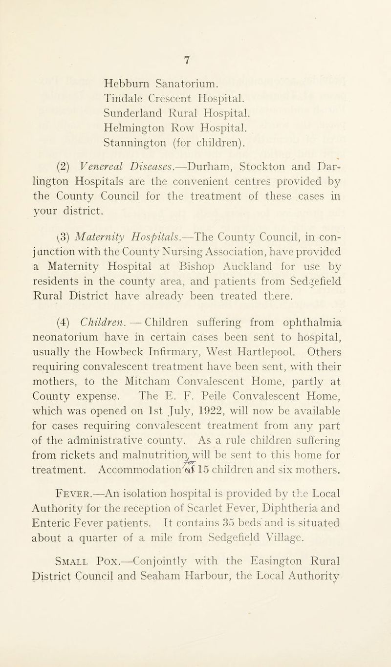 Hebburn Sanatorium. Tindale Crescent Hospital. Sunderland Rural Hospital. Helmington Row Hospital. Stannington (for children). (2) Venereal Diseases.—Durham, Stockton and Dar¬ lington Hospitals are the convenient centres provided by the County Council for the treatment of these cases in your district. [o) Maternity Hospitals.—The County Council, in con- j unction with the County Nursing Association, have provided a Maternity Hospital at Bishop Auckland for use by residents in the county area, and patients from Sedgefield Rural District have already been treated there. (4) Children. — Children suffering from ophthalmia neonatorium have in certain cases been sent to hospital, usually the Howbeck Infirmary, West Hartlepool. Others requiring convalescent treatment have been sent, with their mothers, to the Mitcham Convalescent Home, partly at County expense. The E. F. Peile Convalescent Home, which was opened on 1st July, 1922, will now be available for cases requiring convalescent treatment from any part of the administrative county. As a rule children suffering from rickets and malnutrition, will be sent to this home for A77' treatment. Accommodation <stf 15 children and six mothers. Fever.—An isolation hospital is provided by the Local Authority for the reception of Scarlet Fever, Diphtheria and Enteric Fever patients. It contains 35 beds and is situated about a quarter of a mile from Sedgefield Village. Small Pox.—Conjointly with the Easington Rural District Council and Seaham Harbour, the Focal Authority