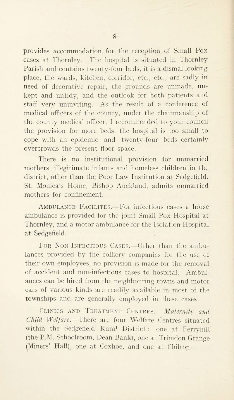provides accommodation for the reception of Small Pox cases at Thornley. The hospital is situated in Thornley Parish and contains twenty-four beds, it is a dismal looking place, the wards, kitchen, corridor, etc., etc., are sadly in need of decorative repair, the grounds are unmade, un¬ kept and untidy, and the outlook for both patients and staff very uninviting. As the result of a conference of medical officers of the county, under the chairmanship of the county medical officer, I recommended to your council the provision for more beds, the hospital is too small to cope with an epidemic and twenty-four beds certainly overcrowds the present floor space. There is no institutional provision for unmarried mothers, illegitimate infants and homeless children in the district, other than the Poor Taw Institution at Sedgefield. St. Monica’s Home, Bishop Auckland, admits unmarried mothers for confinement. Ambulance Facilites.—For infectious cases a horse ambulance is provided for the joint Small Pox Hospital at Thornley, and a motor ambulance for the Isolation Hospital at Sedgefield. For Non-Infectious Cases.—Other than the ambu¬ lances provided by the colliery companies for the use cf their own employees, no provision is made for the removal of accident and non-infectious cases to hospital. Ambul¬ ances can be hired from the neighbouring towns and motor cars of various kinds are readily available in most of the townships and are generally employed in these cases. Clinics and Treatment Centres. Maternity and Child Welfare.—There are four Welfare Centres situated within the Sedgefield Rura1 District : one at Ferryhill (the P.M. Schoolroom, Dean Bank), one at Trimdon Grange (Miners’ Hall), one at Coxhoe, and one at Chilton.