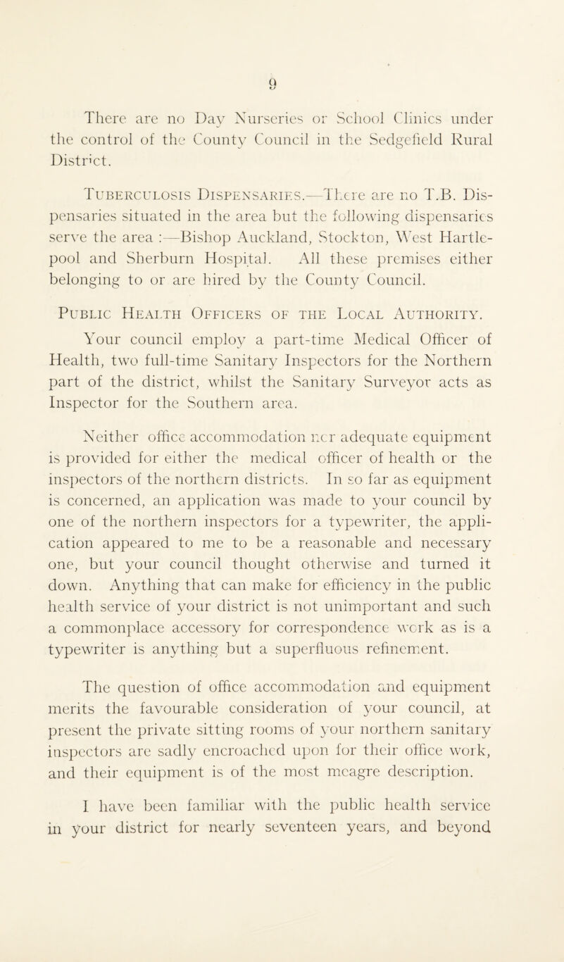 There are no Day Nurseries or School Clinics under the control of the County Council in the Sedgefield Rural District. Tuberculosis Dispensaries.—There are no T.B. Dis¬ pensaries situated in the area but the following dispensaries serve the area :—Bishop Auckland, Stockton, West Hartle¬ pool and Sherburn Hospital. All these premises either belonging to or are hired by the County Council. Public Health Officers of the Local Authority. Your council employ a part-time Medical Officer of Health, two full-time Sanitary Inspectors for the Northern part of the district, whilst the Sanitary Surveyor acts as Inspector for the Southern area. Neither office accommodation ncr adequate equipment is provided for either the medical officer of health or the inspectors of the northern districts. In so far as equipment is concerned, an application was made to your council by one of the northern inspectors for a typewriter, the appli¬ cation appeared to me to be a reasonable and necessary one, but your council thought otherwise and turned it down. Anything that can make for efficiency in the public health service of your district is not unimportant and such a commonplace accessory for correspondence work as is a typewriter is anything but a superfluous refinement. The question of office accommodation and equipment merits the favourable consideration of your council, at present the private sitting rooms of your northern sanitary inspectors are sadly encroached upon for their office work, and their equipment is of the most meagre description. 1 have been familiar with the public health service in your district for nearly seventeen years, and beyond