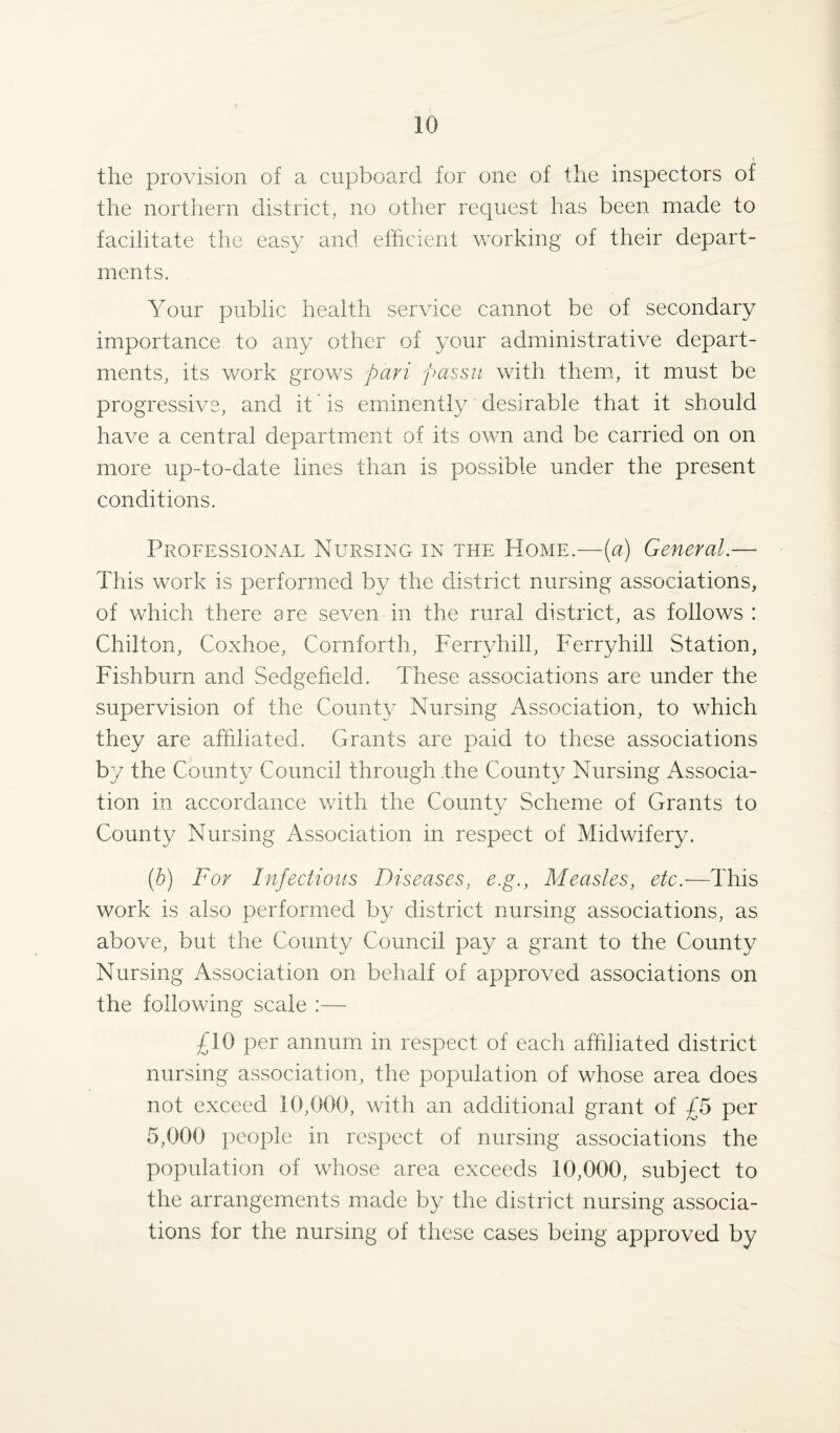 1 the provision of a cupboard for one of the inspectors of the northern district, no other request has been made to facilitate the easy and efficient working of their depart¬ ments. Your public health service cannot be of secondary importance to any other of your administrative depart¬ ments, its work groves pari passu with them, it must be progressive, and it is eminently desirable that it should have a central department of its own and be carried on on more up-to-date lines than is possible under the present conditions. Professional Nursing in the Home.—(a) General.— This work is performed by the district nursing associations, of which there are seven in the rural district, as follows : Chilton, Coxhoe, Cornforth, Ferryhill, Ferryhill Station, Fishburn and Sedgefield. These associations are under the supervision of the County Nursing Association, to which they are affiliated. Grants are paid to these associations by the County Council through .the County Nursing Associa¬ tion in accordance with the County Scheme of Grants to County Nursing Association in respect of Midwifery. (b) For Infectious Diseases, e.g., Measles, etc.—This work is also performed by district nursing associations, as above, but the County Council pay a grant to the County Nursing Association on behalf of approved associations on the following scale :— £10 per annum in respect of each affiliated district nursing association, the population of whose area does not exceed 10,000, with an additional grant of £0 per 5,000 people in respect of nursing associations the population of whose area exceeds .10,000, subject to the arrangements made by the district nursing associa¬ tions for the nursing of these cases being approved by
