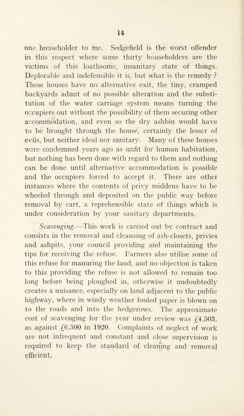 one householder to me. Sedgefield is the worst offender in this respect where some thirty householders are the victims of this loathsome, insanitary state of things. Deplorable and indefensible it is, but what is the remedy ? These houses have no alternative exit, the tiny, cramped backyards admit of no possible alteration and the substi¬ tution of the water carriage system means turning the occupiers out without the possibility of them securing other ' ■, ■ ■■ <: < accommodation, and even so the dry ashbin would have to be brought through the house, certainly the lesser of evils, but neither ideal nor sanitary. Many of these houses were condemned years ago as unfit for human habitation, but nothing has been done with regard to them and nothing can be done until alternative accommodation is possible and the occupiers forced to accept it. There are other instances where the contents of privy middens have to be wheeled through and deposited on the public way before removal by cart, a reprehensible state of things which is under consideration by your sanitary departments. Scavenging.—This work is carried out by contract and consists in the removal and cleansing of ash-closets, privies and ashpits, your council providing and maintaining the tips for receiving the refuse. Farmers also utilise some of this refuse for manuring the land, and no objection is taken to this providing the refuse is not allowed to remain too long before being ploughed in, otherwise it undoubtedly creates a nuisance, especially on land adjacent to the public highway, where in windy weather fouled paper is blown on to the roads and into the hedgerows. The approximate cost of scavenging for the year under review was £4,503, as against £6,500 in 1920. Complaints of neglect of work are not infrequent and constant and close supervision is required to keep the standard of cleaning and removal efficient,