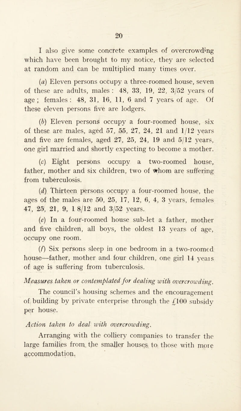 I also give some concrete examples of overcrowding which have been brought to my notice, they are selected at random and can be multiplied many times over. (a) Eleven persons occupy a three-roomed house, seven of these are adults, males : 48, 33, 19, 22, 3/52 years of age ; females : 48, 31, 16, 11, 6 and 7 years of age. Of these eleven persons five are lodgers. (b) Eleven persons occupy a four-roomed house, six of these are males, aged 57, 55, 27, 24, 21 and 1/12 years and five are females, aged 27, 25, 24, 19 and 5/12 years, one girl married and shortly expecting to become a mother. (c) Eight persons occupy a two-roomed house, father, mother and six children, two of whom are suffering from tuberculosis. (d) Thirteen persons occupy a four-roomed house, the ages of the males are 50, 25, 17, 12, 6, 4, 3 years, females 47, 25, 21, 9, 1 8/12 and 3/52 years. (e) In a four-roomed house sub-let a father, mother and five children, all boys, the oldest 13 years of age, occupy one room. (f) Six persons sleep in one bedroom in a two-roomed house—father, mother and four children, one girl 14 yeais of age is suffering from tuberculosis. Measures taken or contemplated for dealing with overcrowding. The council’s housing schemes and the encouragement of building by private enterprise through the £100 subsidy per house. Action taken to deal with overcrowding. Arranging with the colliery companies to transfer the large families from the smaller houses to those with more accommodation.