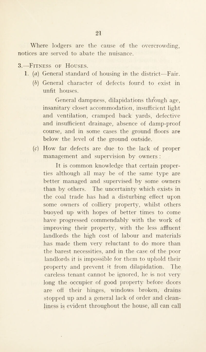 Where lodgers are the cause of the overcrowding, notices are served to abate the nuisance. 3.—Fitness of Houses. 1. (a) General standard of housing in the district—Fair. (b) General character of defects found to exist in unfit houses. General dampness, dilapidations through age, insanitary closet accommodation, insufficient light and ventilation, cramped back yards, defective and insufficient drainage, absence of damp-proof course, and in some cases the ground floors are below the level of the ground outside. (c) How far defects are due to the lack of proper management and supervision by owners : It is common knowledge that certain proper¬ ties although all may be of the same type are better managed and supervised by some owners than by others. The uncertainty which exists in the coal trade has had a disturbing effect upon some owners of colliery property, whilst others buoyed up with hopes of better times to come have progressed commendably with the work of improving their property, with the less affluent landlords the high cost of labour and materials has made them very reluctant to do more than the barest necessities, and in the case of the poor landlords it is impossible for them to uphold their property and prevent it from dilapidation. The careless tenant cannot be ignored, he is not very long the occupier of good property before doors are off their hinges, windows broken, drains stopped up and a general lack of order and clean¬ liness is evident throughout the house, all can call