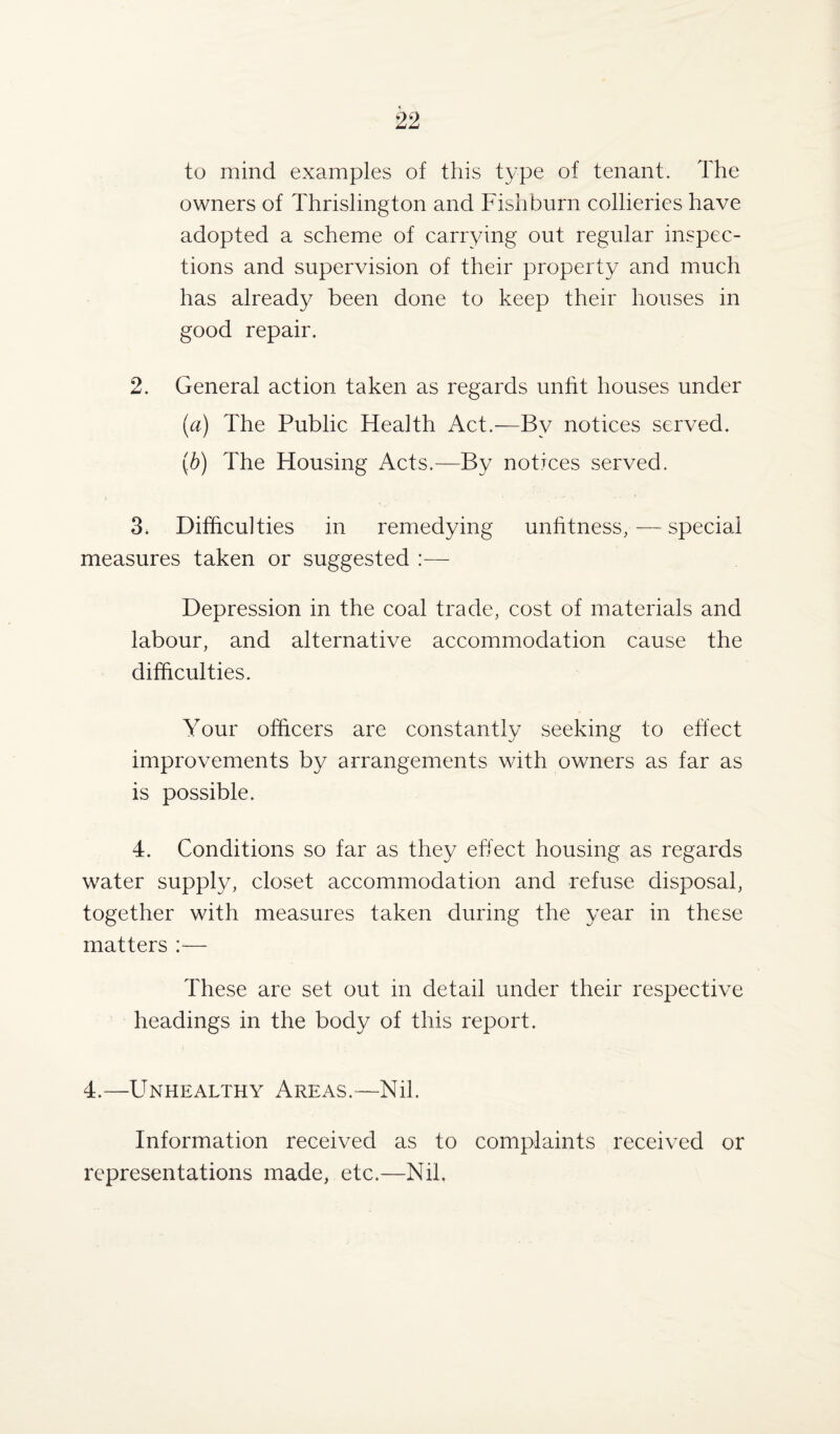 to mind examples of this type of tenant. The owners of Thrislington and Fish burn collieries have adopted a scheme of carrying out regular inspec¬ tions and supervision of their property and much has already been done to keep their houses in good repair. 2. General action taken as regards unfit houses under (a) The Public Health Act.—By notices served. (b) The Housing Acts.—By notices served. 3* Difficulties in remedying unfitness, — special measures taken or suggested :— Depression in the coal trade, cost of materials and labour, and alternative accommodation cause the difficulties. Your officers are constantly seeking to effect improvements by arrangements with owners as far as is possible. 4. Conditions so far as they effect housing as regards water supply, closet accommodation and refuse disposal, together with measures taken during the year in these matters :— These are set out in detail under their respective headings in the body of this report. 4.—Unhealthy Areas.-—Nil. Information received as to complaints received or representations made, etc.—Nil.