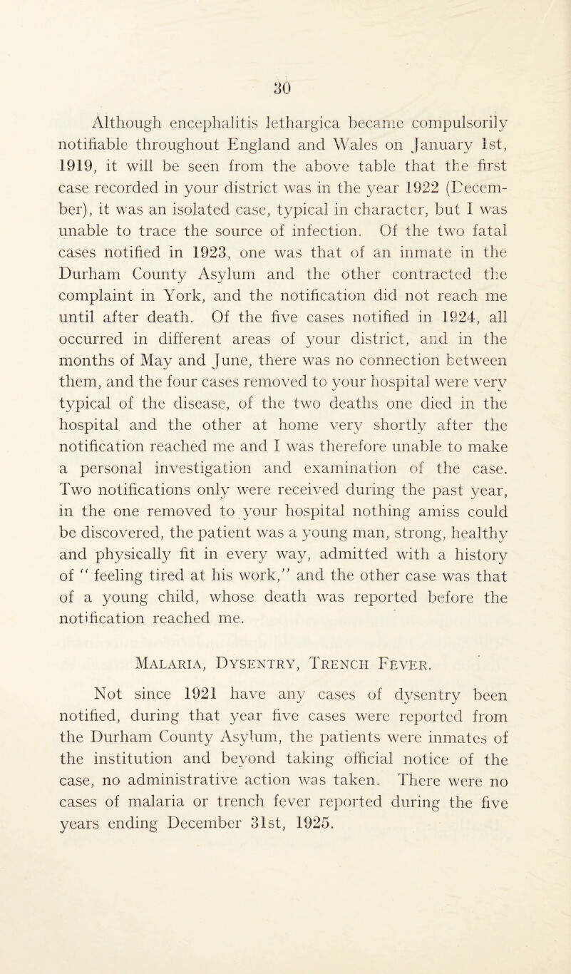 Although encephalitis lethargica became compulsorily notifiable throughout England and Wales on January 1st, 1919, it will be seen from the above table that the first case recorded in your district was in the year 1922 (Decem¬ ber), it was an isolated case, typical in character, but I was unable to trace the source of infection. Of the two fatal cases notified in 1923, one was that of an inmate in the Durham County Asylum and the other contracted the complaint in York, and the notification did not reach me until after death. Of the five cases notified in 1924, all occurred in different areas of your district, and in the months of May and June, there was no connection between them, and the four cases removed to your hospital were very typical of the disease, of the two deaths one died in the hospital and the other at home very shortly after the notification reached me and I was therefore unable to make a personal investigation and examination of the case. Two notifications only were received during the past year, in the one removed to your hospital nothing amiss could be discovered, the patient was a young man, strong, healthy and physically fit in every way, admitted with a history of “ feeling tired at his work/’ and the other case was that of a young child, whose death was reported before the notification reached me. Malaria, Dysentry, Trench Fever. Not since 1921 have any cases of dysentry been notified, during that year five cases were reported from the Durham County Asylum, the patients were inmates of the institution and beyond taking official notice of the case, no administrative action was taken. There were no cases of malaria or trench fever reported during the five years ending December 31st, 1925.