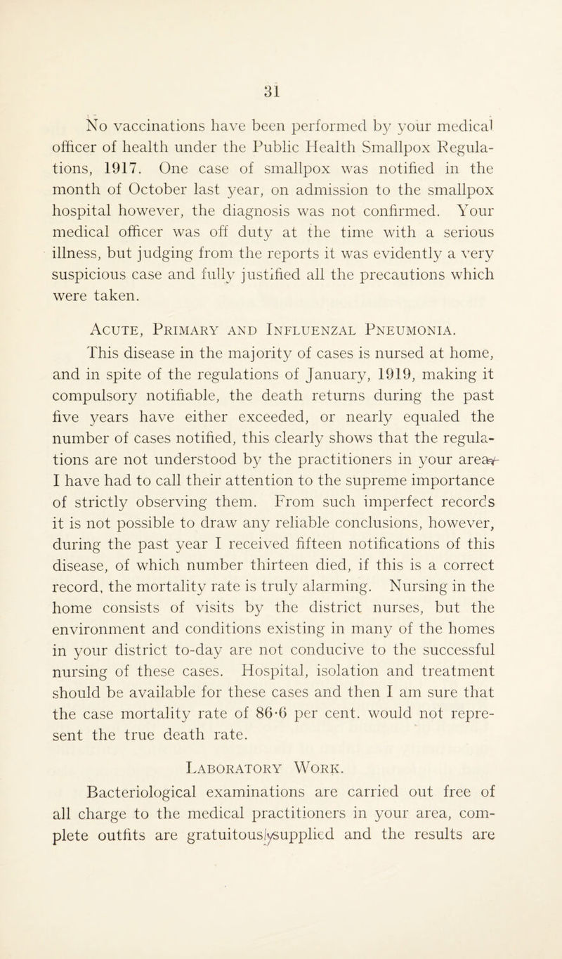 No vaccinations have been performed by your medical officer of health under the Public Health Smallpox Regula¬ tions, 1917. One case of smallpox was notified in the month of October last year, on admission to the smallpox hospital however, the diagnosis was not confirmed. Your medical officer was off duty at the time with a serious illness, but judging from the reports it was evidently a very suspicious case and fully justified all the precautions which were taken. Acute, Primary and Influenzal Pneumonia. This disease in the majority of cases is nursed at home, and in spite of the regulations of January, 1919, making it compulsory notifiable, the death returns during the past five years have either exceeded, or nearly equaled the number of cases notified, this clearly shows that the regula¬ tions are not understood by the practitioners in your area^- I have had to call their attention to the supreme importance of strictly observing them. From such imperfect records it is not possible to draw any reliable conclusions, however, during the past year I received fifteen notifications of this disease, of which number thirteen died, if this is a correct record, the mortality rate is truly alarming. Nursing in the home consists of visits by the district nurses, but the environment and conditions existing in many of the homes in your district to-day are not conducive to the successful nursing of these cases. Hospital, isolation and treatment should be available for these cases and then I am sure that the case mortality rate of 86-6 per cent, would not repre¬ sent the true death rate. Laboratory Work. Bacteriological examinations are carried out free of all charge to the medical practitioners in your area, com¬ plete outfits are gratuitouslysupplied and the results are