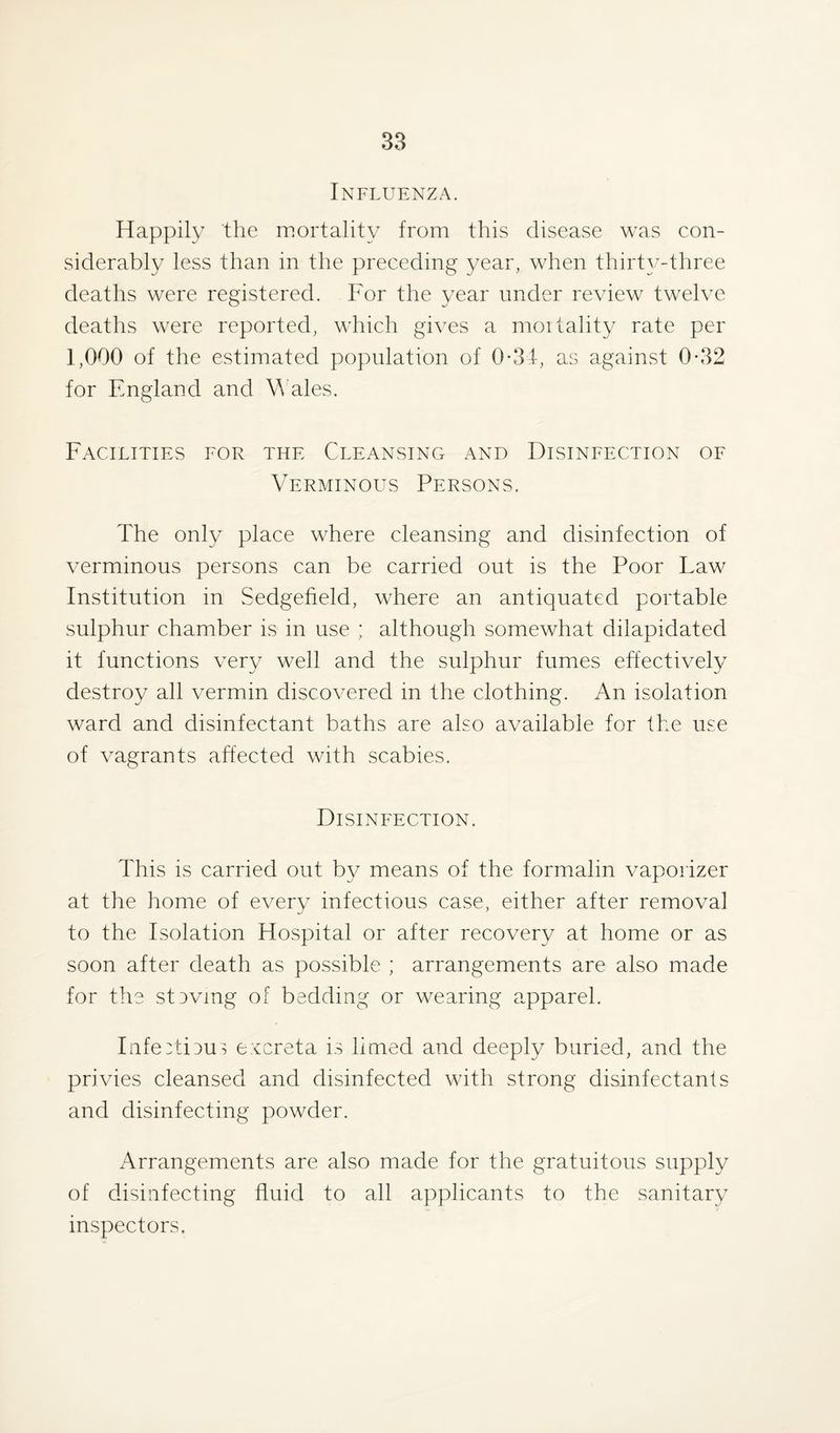 Influenza. Happily the mortality from this disease was con¬ siderably less than in the preceding year, when thirty-three deaths were registered. For the year under review twelve deaths were reported, which gives a mortality rate per 1,000 of the estimated population of 0-34, as against 0*32 for England and Wales. Facilities for the Cleansing and Disinfection of Verminous Persons. The only place where cleansing and disinfection of verminous persons can be carried out is the Poor Law Institution in Sedgefield, where an antiquated portable sulphur chamber is in use ; although somewhat dilapidated it functions very well and the sulphur fumes effectively destroy all vermin discovered in the clothing. An isolation ward and disinfectant baths are also available for the use of vagrants affected with scabies. Disinfection. This is carried out by means of the formalin vaporizer at the home of every infectious case, either after removal to the Isolation Hospital or after recovery at home or as soon after death as possible ; arrangements are also made for the stevmg of bedding or wearing apparel. InfeAieus excreta is limed and deeply buried, and the privies cleansed and disinfected with strong disinfectants and disinfecting powder. Arrangements are also made for the gratuitous supply of disinfecting fluid to all applicants to the sanitary inspectors.
