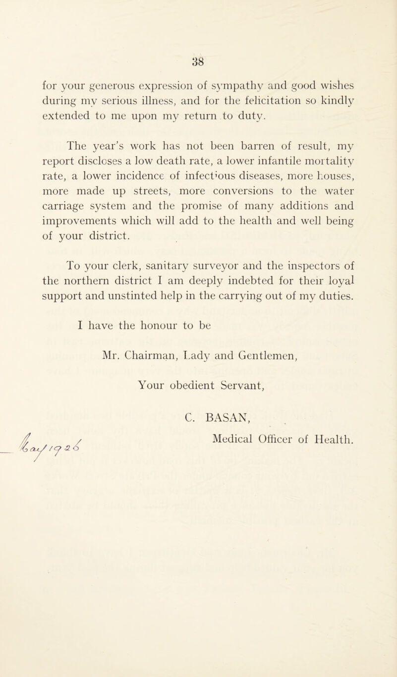 for your generous expression of sympathy and good wishes during my serious illness, and for the felicitation so kindly extended to me upon my return to duty. The year’s work has not been barren of result, my report discloses a low death rate, a lower infantile mortality rate, a lower incidence of infectious diseases, more houses, more made up streets, more conversions to the water carriage system and the promise of many additions and improvements which will add to the health and well being of your district. To your clerk, sanitary surveyor and the inspectors of the northern district I am deeply indebted for their loyal support and unstinted help in the carrying out of my duties. I have the honour to be Mr. Chairman, Lady and Gentlemen, Your obedient Servant, C. BASAN, Medical Officer of Health.