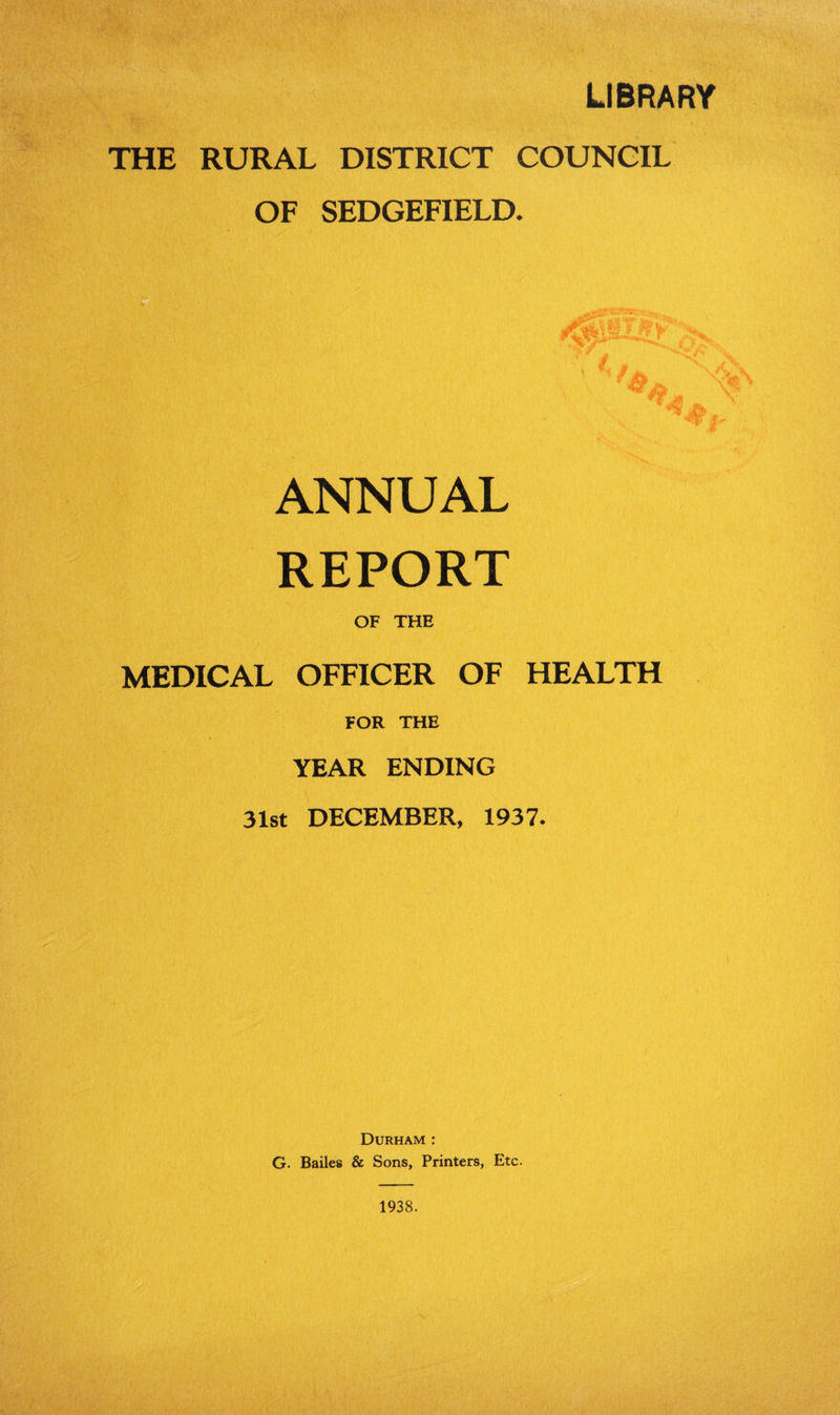 LIBRARY THE RURAL DISTRICT COUNCIL OF SEDGEFIELD. ANNUAL REPORT OF THE MEDICAL OFFICER OF HEALTH FOR THE YEAR ENDING 31st DECEMBER, 1937. Durham : G. Bailes & Sons, Printers, Etc. 1938.