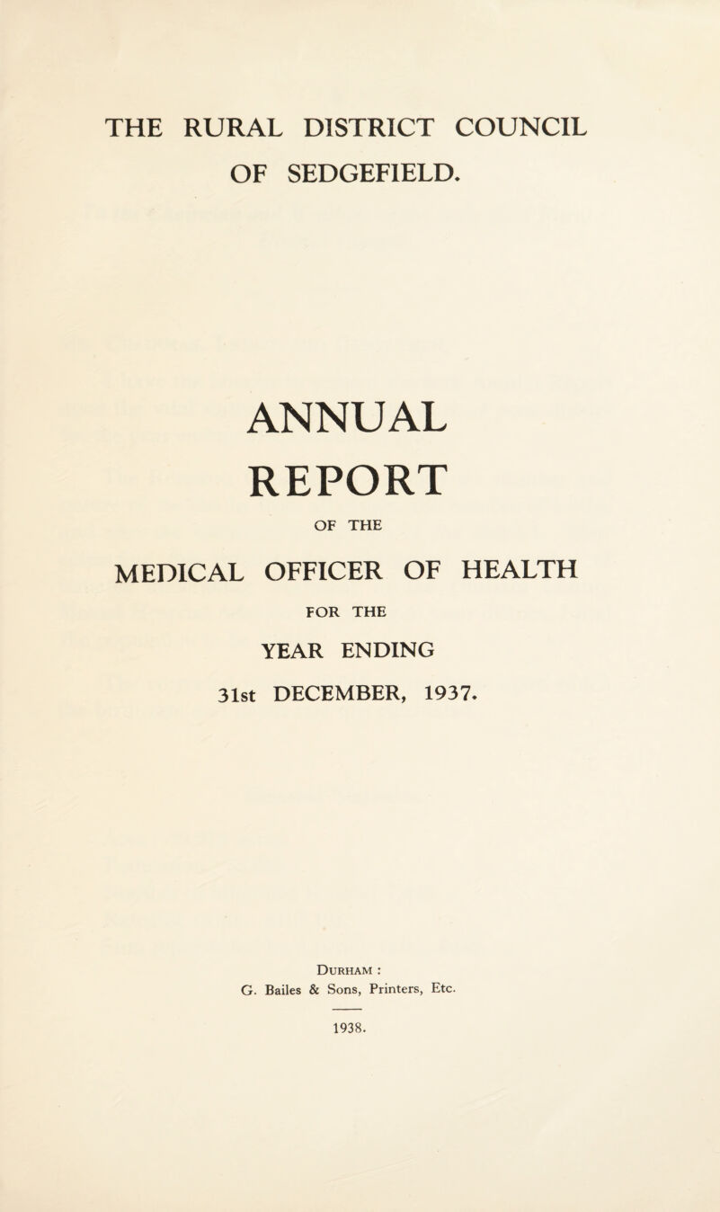 THE RURAL DISTRICT COUNCIL OF SEDGEF1ELD. ANNUAL REPORT OF THE MEDICAL OFFICER OF HEALTH FOR THE YEAR ENDING 31st DECEMBER, 1937. Durham : G. Bailes & Sons, Printers, Etc. 1938.