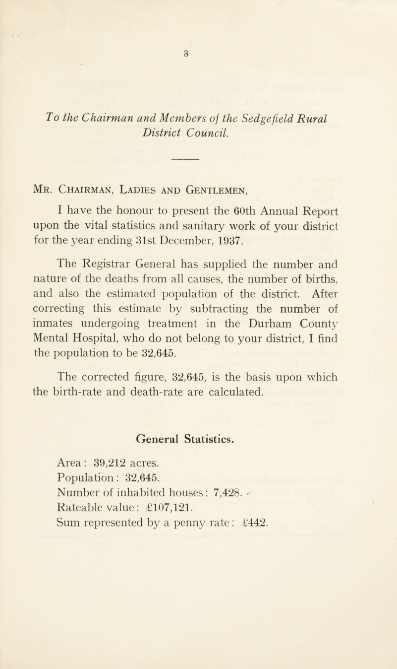 To the Chairman and Members of the Sedgefield Rural District Council. Mr. Chairman, Ladies and Gentlemen, I have the honour to present the 60th Annual Report upon the vital statistics and sanitary work of your district for the year ending 31st December, 1937. The Registrar General has supplied the number and nature of the deaths from all causes, the number of births, and also the estimated population of the district. After correcting this estimate by subtracting the number of inmates undergoing treatment in the Durham County Mental Hospital, who do not belong to your district, I find the population to be 32,645. The corrected figure, 32,645, is the basis upon which the birth-rate and death-rate are calculated. General Statistics. Area: 39,212 acres. Population: 32,645. Number of inhabited houses : 7,428. Rateable value: £107,121. Sum represented by a penny rate: £442.