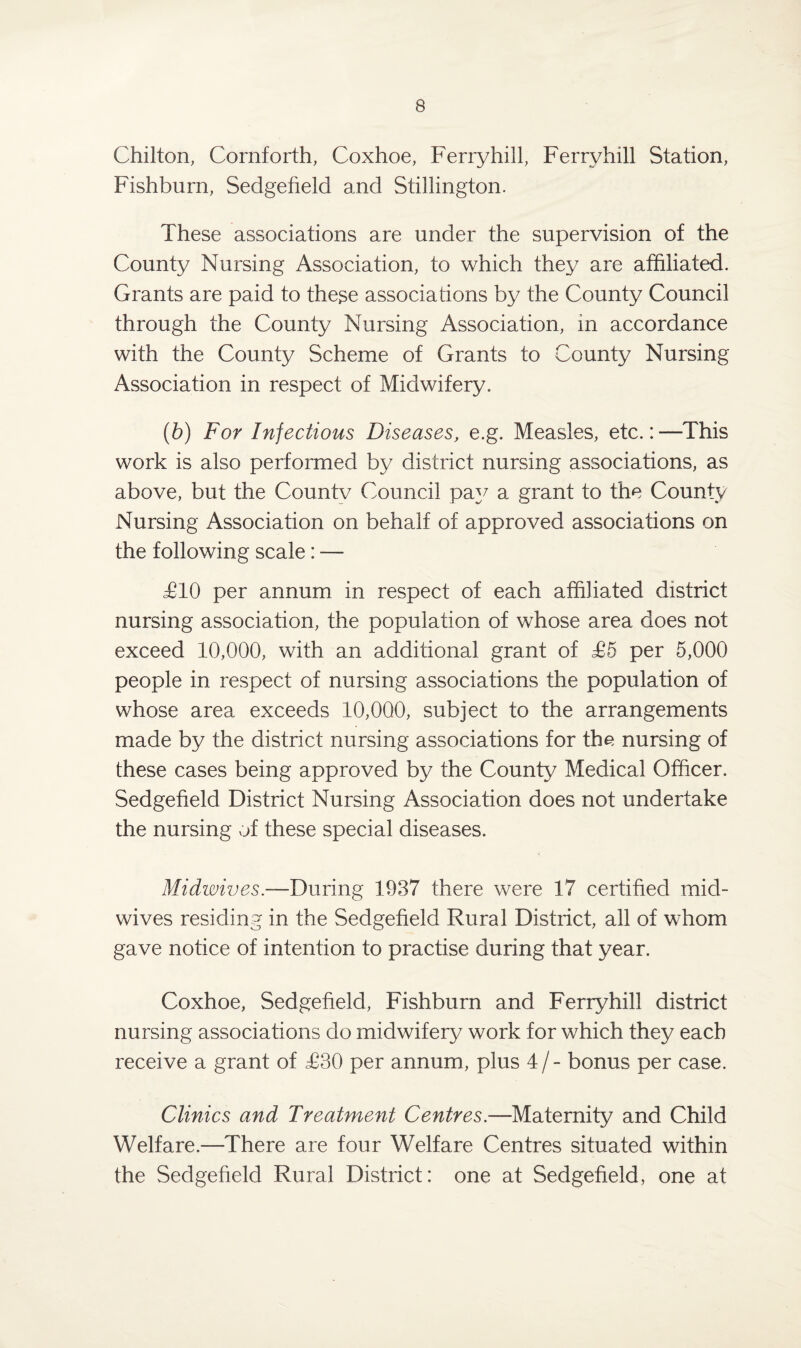 Chilton, Cornforth, Coxhoe, Ferryhill, Ferryhill Station, Fishburn, Sedgefield and Stillington. These associations are under the supervision of the County Nursing Association, to which they are affiliated. Grants are paid to these associations by the County Council through the County Nursing Association, in accordance with the County Scheme of Grants to County Nursing Association in respect of Midwifery. (6) For Injections Diseases, e.g. Measles, etc.:—This work is also performed by district nursing associations, as above, but the Countv Council pay a grant to the County Nursing Association on behalf of approved associations on the following scale: — £10 per annum in respect of each affiliated district nursing association, the population of whose area does not exceed 10,000, with an additional grant of £5 per 5,000 people in respect of nursing associations the population of whose area exceeds 10,000, subject to the arrangements made by the district nursing associations for the nursing of these cases being approved by the County Medical Officer. Sedgefield District Nursing Association does not undertake the nursing of these special diseases. Midwives.—During 1937 there were 17 certified mid¬ wives residing in the Sedgefield Rural District, all of whom gave notice of intention to practise during that year. Coxhoe, Sedgefield, Fishburn and Ferryhill district nursing associations do midwifery work for which they each receive a grant of £30 per annum, plus 4 / - bonus per case. Clinics and Treatment Centres— Maternity and Child Welfare.—There are four Welfare Centres situated within the Sedgefield Rural District: one at Sedgefield, one at