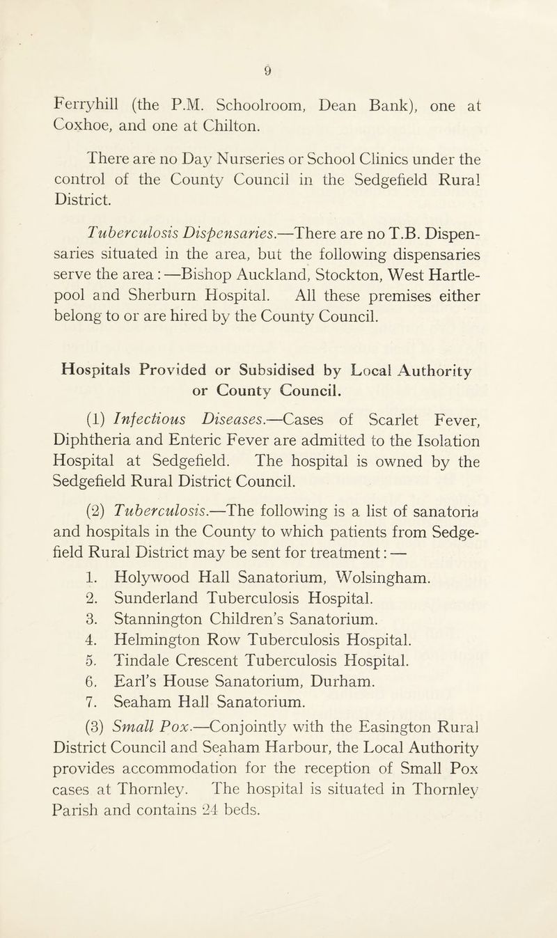 Ferryhill (the P.M. Schoolroom, Dean Bank), one at Coxhoe, and one at Chilton. There are no Day Nurseries or School Clinics under the control of the County Council in the Sedgefield Rural District. Tuberculosis Dispensaries.—There are no T.B. Dispen¬ saries situated in the area, but the following dispensaries serve the area : —Bishop Auckland, Stockton, West Hartle¬ pool and Sherburn Hospital. All these premises either belong to or are hired by the County Council. Hospitals Provided or Subsidised by Local Authority or County Council. (1) Infectious Diseases.-—Cases of Scarlet Fever, Diphtheria and Enteric Fever are admitted to the Isolation Hospital at Sedgefield. The hospital is owned by the Sedgefield Rural District Council. (2) Tuberculosis.—The following is a list of sanatoria and hospitals in the County to which patients from Sedge¬ field Rural District may be sent for treatment: — 1. Holywood Hall Sanatorium, Wolsingham. 2. Sunderland Tuberculosis Hospital. 3. Stannington Children’s Sanatorium. 4. Helmington Row Tuberculosis Hospital. 5. Tindale Crescent Tuberculosis Hospital. 6. Earl’s House Sanatorium, Durham. 7. Seaham Hall Sanatorium. (3) Small Pox.—Conjointly with the Easington Rura] District Council and Seaham Harbour, the Local Authority provides accommodation for the reception of Small Pox cases at Thornley. The hospital is situated in Thornley Parish and contains 24 beds.