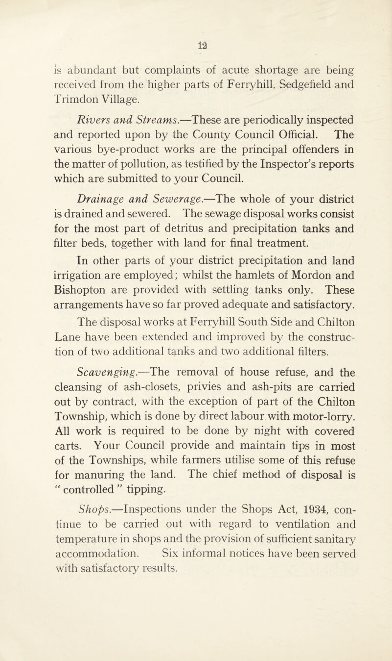 is abundant but complaints of acute shortage are being received from the higher parts of Ferry hill, Sedgefield and Trimdon Village. Rivers and Streams.—These are periodically inspected and reported upon by the County Council Official. The various bye-product works are the principal offenders in the matter of pollution, as testified by the Inspector s reports which are submitted to your Council. Drainage and Sewerage.—The whole of your district is drained and sewered. The sewage disposal works consist for the most part of detritus and precipitation tanks and filter beds, together with land for final treatment. In other parts of your district precipitation and land irrigation are employed; whilst the hamlets of Mordon and Bishopton are provided with settling tanks only. These arrangements have so far proved adequate and satisfactory. The disposal works at Ferryhill South Side and Chilton Lane have been extended and improved by the construc¬ tion of two additional tanks and two additional filters. Scavenging.—The removal of house refuse, and the cleansing of ash-closets, privies and ash-pits are carried out by contract, with the exception of part of the Chilton Township, which is done by direct labour with motor-lorry. All work is required to be done by night with covered carts. Your Council provide and maintain tips in most of the Townships, while farmers utilise some of this refuse for manuring the land. The chief method of disposal is  controlled ” tipping. Shops.—Inspections under the Shops Act, 1934, con¬ tinue to be carried out with regard to ventilation and temperature in shops and the provision of sufficient sanitary accommodation. Six informal notices have been served with satisfactory results.