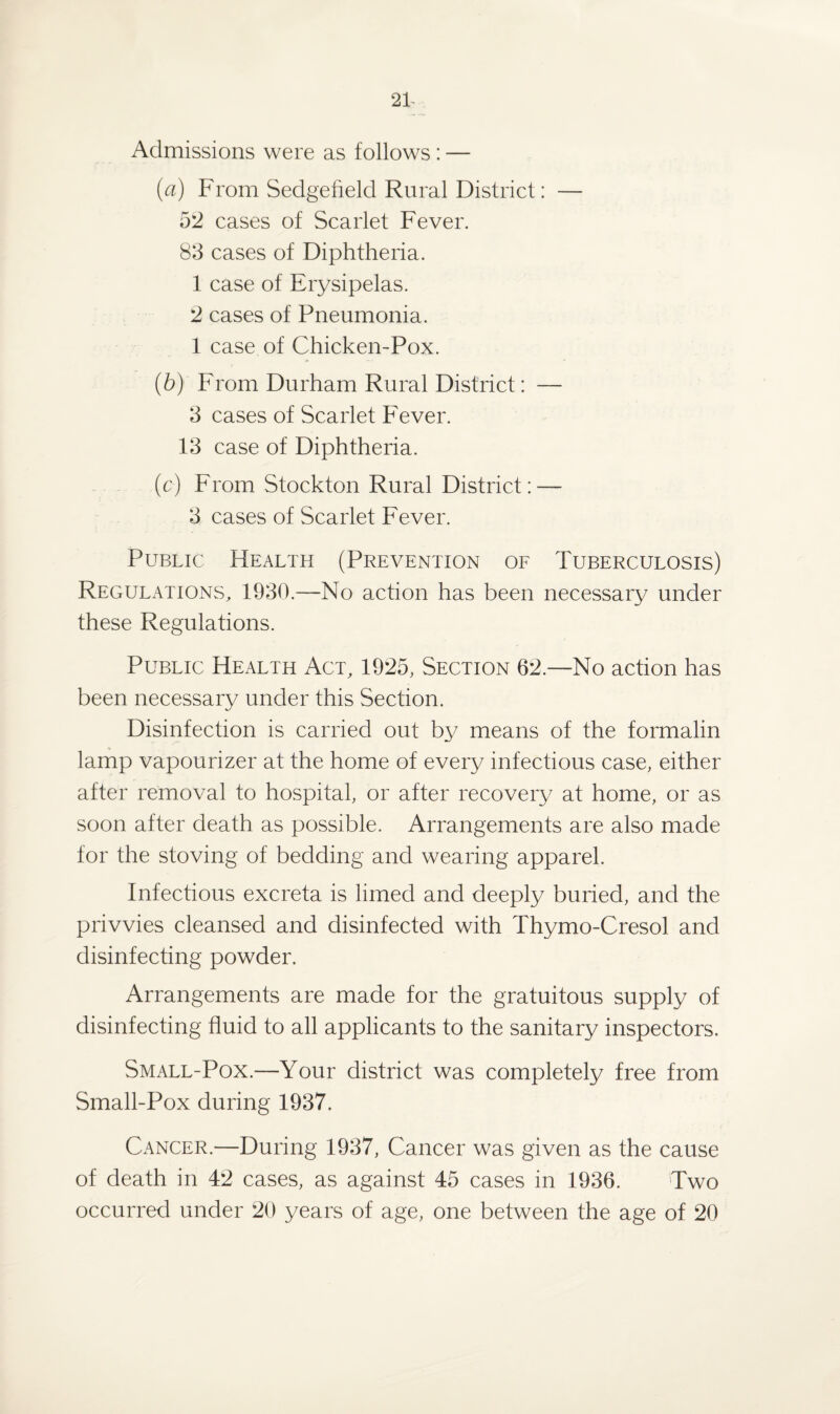 Admissions were as follows: — (a) From Sedgefield Rural District: — 52 cases of Scarlet Fever. 83 cases of Diphtheria. 1 case of Erysipelas. 2 cases of Pneumonia. 1 case of Chicken-Pox. (b) From Durham Rural District: — 3 cases of Scarlet Fever. 13 case of Diphtheria. (c) From Stockton Rural District: —- 3 cases of Scarlet Fever. Public Health (Prevention of Tuberculosis) Regulations, 1930.—No action has been necessary under these Regulations. Public Health Act, 1925, Section 62.—No action has been necessary under this Section. Disinfection is carried out by means of the formalin lamp vapourizer at the home of every infectious case, either after removal to hospital, or after recovery at home, or as soon after death as possible. Arrangements are also made for the stoving of bedding and wearing apparel. Infectious excreta is limed and deeply buried, and the privvies cleansed and disinfected with Thymo-Cresol and disinfecting powder. Arrangements are made for the gratuitous supply of disinfecting fluid to all applicants to the sanitary inspectors. Small-Pox.—Your district was completely free from Small-Pox during 1937. Cancer.—During 1937, Cancer was given as the cause of death in 42 cases, as against 45 cases in 1936. Two occurred under 20 years of age, one between the age of 20