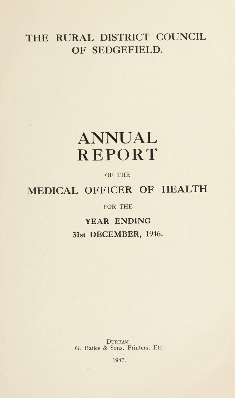THE RURAL DISTRICT COUNCIL OF SEDGEFIELD. ANNUAL REPORT OF THE MEDICAL OFFICER OF HEALTH FOR THE YEAR ENDING 31st DECEMBER, 1946. Durham : G. Bailes & Sons, Printers, Etc. 1947.