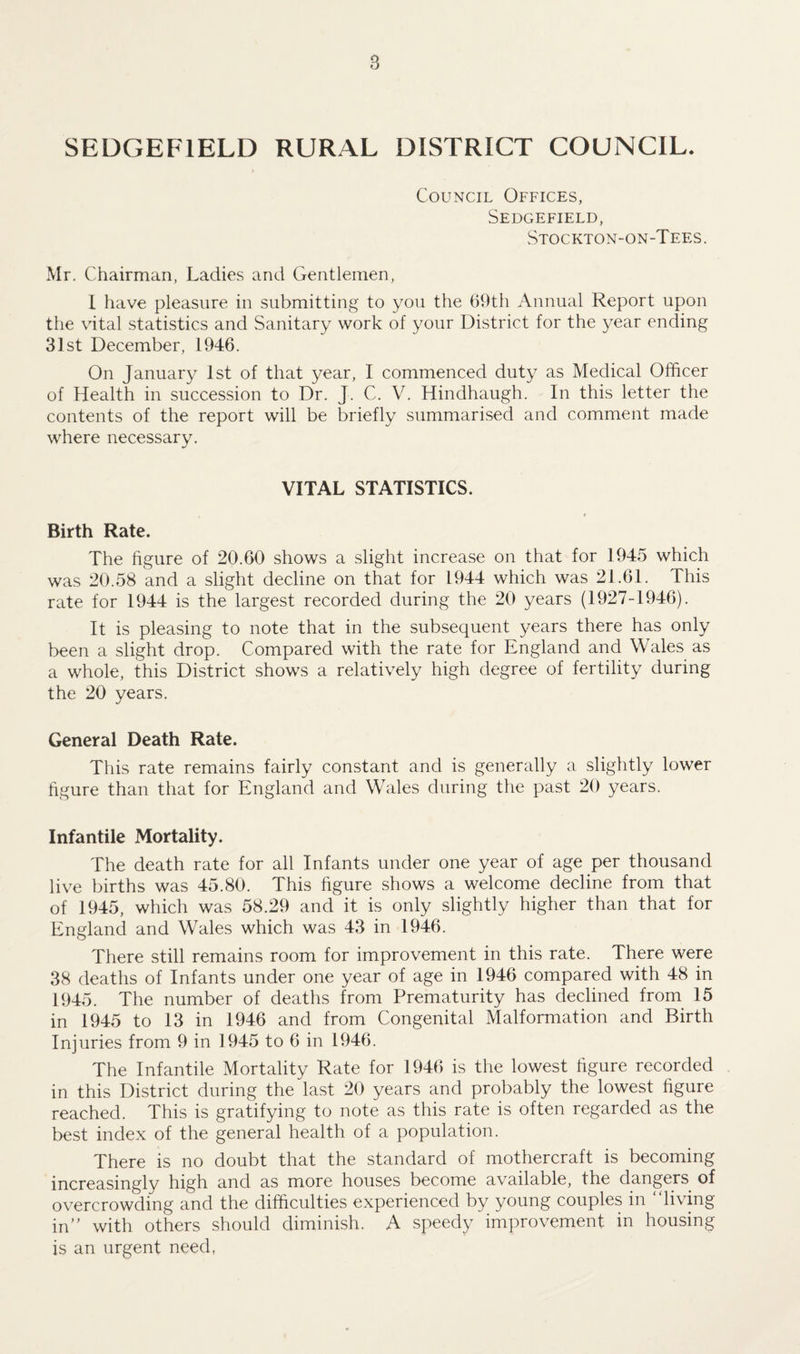8 SEDGEF1ELD RURAL DISTRICT COUNCIL. Council Offices, Sedgefield, Stockton-on-Tees. Mr. Chairman, Ladies and Gentlemen, I have pleasure in submitting to you the 69th Annual Report upon the vital statistics and Sanitary work of your District for the year ending 31st December, 1946. On January 1st of that year, I commenced duty as Medical Officer of Health in succession to Dr. J. C. V. Hindhaugh. In this letter the contents of the report will be briefly summarised and comment made where necessary. VITAL STATISTICS. Birth Rate. The figure of 20.60 shows a slight increase on that for 1945 which was 20.58 and a slight decline on that for 1944 which was 21.61. This rate for 1944 is the largest recorded during the 20 years (1927-1946). It is pleasing to note that in the subsequent years there has only been a slight drop. Compared with the rate for England and Wales as a whole, this District shows a relatively high degree of fertility during the 20 years. General Death Rate. This rate remains fairly constant and is generally a slightly lower figure than that for England and Wales during the past 20 years. Infantile Mortality. The death rate for all Infants under one year of age per thousand live births was 45.80. This figure shows a welcome decline from that of 1945, which was 58.29 and it is only slightly higher than that for England and Wales which was 43 in 1946. There still remains room for improvement in this rate. There were 38 deaths of Infants under one year of age in 1946 compared with 48 in 1945. The number of deaths from Prematurity has declined from 15 in 1945 to 13 in 1946 and from Congenital Malformation and Birth Injuries from 9 in 1945 to 6 in 1946. The Infantile Mortality Rate for 1946 is the lowest figure recorded in this District during the last 20 years and probably the lowest figure reached. This is gratifying to note as this rate is often regarded as the best index of the general health of a population. There is no doubt that the standard of mothercraft is becoming increasingly high and as more houses become available, the dangers of overcrowding and the difficulties experienced by young couples in living in” with others should diminish. A speedy improvement in housing is an urgent need,